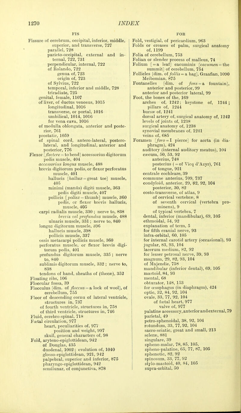 FIS Fissure of cerebrum, occipital, inferior, middle, superior, and transverse, 727 parallel, 728 parieto-occipital, external and in- ternal, 722, 731 perpendicular, internal, 722 of Rolando, 722 genua of, 723 origin of, 723 of Sylvius, 722 temporal, inferior and middle, 728 triradiate, 725 genital, female, 1107 of Uver, of ductus venosus, 1015 longitudinal, lOlG transverse, or portal, 1016 umbilical, 1014, 1016 for vena cava, 1016 of medulla oblongata, anterior and poste- rior, 761 prostatic, 1059 of spinal cord, antero-lateral, postero- lateral, and longitudinal, anterior and posterior, 776 Flexor [flectere = to bend] accessorius digitorum pedis muscle, 404 accessorius longus muscle, 488 brevis digitorum pedis, or flexor perforatus muscle, 401 hallucis [/laZZwa; = great toe] muscle, 405 minimi (maniis) digiti muscle, 363 pedis digiti muscle, 407 pollicis [poZZea; = thumb] muscle, 360 pedis, or flexor brevis hallucis, muscle, 405 carpi radialis muscle, 830 ; nerve to, 838 brevis Vel profundus muscle, 488 ulnaris muscle, 331; nerve to, 840 longus digitorum muscle, 396 hallucis muscle, 398 pollicis muscle, 337 ossis metacarpi pollicis muscle, 360 perforatus muscle, or flexor brevis digi- torum pedis, 401 profundus digitorum muscle, 335 ; nerve to, 840 sublimis digitorum muscle, 332 ; nerve to, 838 tendons of hand, sheaths of (thecfe), 852 Floating ribs, 106 Floccular fossa, 39 Flocculus [dim. of floccus = a lock of wool], of cerebellum, 755 Floor of descending cornu of lateral ventricle, structures in, 737 of fourth ventricle, structures in, 758 of third ventricle, structures in, 746 Fluid, cerebro-spinal, 718 Foetal circulation, 977 heart, peculiarities of, 977 position and weight, 997 skull, general characters of, 98 Fold, aryteno-epiglottidean, 942 of Douglas, 435 duodenal, 1002 ; evolution of, 1040 glosso-epiglottidean, 921, 942 palpebral, superior and inferior, 875 pharyngo-epigiottidean, 942 semilunar, of conjunctiva, 878 FOE Fold, vestigial, of pericardium, 963 Folds or creases of palm, surgical anatomy of, 1199 Folia of cerebellum, 753 Folian or slender process of malleus, 74 Folium [ = a leaf] cacuminis [cacumeii — the summit] of cerebellum, 754 Follicles [dim. otfollis = & bag], Graafian, 1090 Meibomian, 875 Fontanelles [dim. of fons^a fountain], anterior and posterior, 99 anterior and posterior lateral, 99 Foot, the bones of the, 169 arches of, 1242; keystone of, 1244 ; pillars of, 1244 bursffi of, 1241 dorsal artery of, surgical anatomy of, 1242 levels of joints of, 1238 surgical anatomy of, 1238 synovial membranes of, 1241 veins of, 685 Foramen [fata = I pierce] for aorta (in dia- phragm), 424 auditory (internal auditory meatus), 104 caecum, 50, 53, 92 anterius, 748 posterius ( = of Vicq d'Azyr), 761 of tongue, 921 centrale cochleare, 39 commune anterius, 709, 737 condyloid, anterior, 29, 82, 92, 104 posterior, 30, 82 costo-transverse, of atlas, 9 of cervical vertebr®, 8 of seventh cervical (vertebra pro- minens), 9 of typical vertebra, 7 dental, inferior (mandibular), 69, 105 ethmoidal, 54, 92 explanation of term, 5 for fifth cranial nerve, 98 infra-orbital, 60, 105 for internal carotid artery (occasional), 98 jugular, 83, 93, 104 lacerum medium, 82, 92 for lesser petrosal nerve, 39, 93 magnum, 29, 82, 93, 104 of Majendie, 758 mandibular (inferior dental), 69, 105 mastoid, 84, 93 mental, 68 obturator, 148, 153 for oesophagus (in diaphragm), 424 optic, 32, 84, 92, 104 ovale, 83, 77, 92, 104 of fcetal heart, 977 valve of, 977 palatine accessory, anterior and external, 79 parietal, 49 petro-sphenoidal, 38, 92, 104 rotundum, 33, 77, 92, 104 sacro-seiatic, great and small, 213 sclerffi, 881 singulare, 39 spheno-malar, 78, 85, 105, spheno-palatine, 65, 77, 87, 105 sphenotic, 82, 92 spinosum, 33, 77, 92 stylo-mastoid, 40, 84, 105 supra-orbital, 50