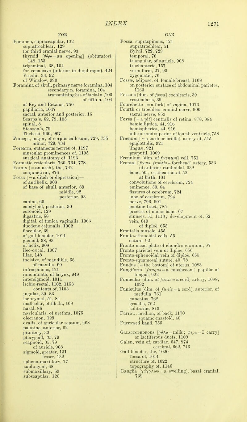 FOR Foramen, suprascapular, 122 supratrochlear, 129 for third cranial nerve, 93 thyroid [0u'pa = an opening] (obturator), 148, 153 trigeminal, 38, 104 for vena cava (inferior in diaphragm), 424 Vesalii, 33, 92 of Winslow, 990 Foramina of skull, primary nerve foramina, 104 secondary n. foramina, 104 transmittingbrs.of facial n.,105 of fifth n., 104 of Key and Eetzius, 750 papillaria, 1047 sacral, anterior and posterior, 16 Scarpa's, 62, 79, 105 spinal, 8 Stenson's, 79 Thebesii, 960, 967 Forceps, major, of corpus callosum, 729, 735 minor, 729, 734 Forearm, cutaneous nerves of, 1197 muscular prominences of, 1195 surgical anatomy of, 1193 Formatio reticularis, 760, 764, 778 Fornix [ = an arch], the, 742 conjunctival, 876 Fossa [ = a ditch or depression] — of antihelix, 908 of base of skull, anterior, 89 middle, 92 posterior, 93 canine, 60 condyloid, posterior, 30 eoronoid, 129 digastric, 68 digital, of tunica vaginalis, 1063 duodeno-jejunalis, 1002 floccular, 39 of gall bladder, 1014 glenoid, 38, 83 of helix, 908 ileo-ca5cal, 1007 iliac, 148 incisive, of mandible, 68 of maxilla, 60 infraspinous, 121 innominata, of larynx, 949 intersigmoid, 1011 isehio-rectal, 1102, 1158 contents of, 1103 jugular, 39, 83 lachrymal, 51, 84 malleolar, of fibula, 168 nasal, 86 navicularis, of urethra, 1075 olecranon, 129 ovalis, of auricular septum, 968 palatine, anterior, 62 pituitary, 32 pterygoid, 35, 79 scaphoid, 35, 79 of auricle, 908 sigmoid, greater, 131 lesser, 132 spheno-maxillary, 77 sublingual, 68 submaxillary, 69 subscapular, 120 GAN Fossa, supraspinous, 121 supratrochlear, 51 Sylvii, 722, 729 temporal, 76 triangular, of auricle, 908 trochanteric, 157 vermiform, 27, 93 zygomatic, 76 Fossff, adipose, of female breast, 1108 on posterior surface of abdominal parietes, 1163 Fossula [dim. of fossa] cochlearis, 39 vestibularis, 39 Fourchette [ = a fork] of vagina, 1076 Fourth or trochlear cranial nerve, 900 sacral nerve, 853 Fovea [= a pit] centralis of retina, 878, 884 hemielliptica, 44, 916 hemispherica, 44, 916 inferior and superior, of fourth ventricle, 758 Fr£enum [^a curb or bridle], artery of, 615 epiglottidis, 921 linguffi, 921 prfeputii, 10G9 Frenulum [dim. ol frcEnuni] veli, 751 Frontal [frons, fmyitis = forehead] artery, 533 of anterior etmhoidal, 532 bone, 60 ; ossification of, 52 at birth, 101 convolutions of cerebrum, 724 eminence, 50, 84 fissures of cerebrum, 724 lobe of cerebrum, 724 nerve, 796, 901 pontine tract, 785 process of malar bone, 67 sinuses, 61, 1113; development of, 52 vein, 649 of diploe, 655 Frontalis muscle, 455 Fronto-ethmoidal cells, 55 suture, 92 Fronto-nasal plate of chondro-cranium, 97 Fronto-parietal vein of diploe, 656 Fronto-sphenoidal vein of diploe, 655 Fronto-squamosal suture, 40, 78 Fundus [ = the bottom] of uterus, 1083 Fungiform [fungus = a mushroom] papilla; of tongue, 922 Funicular [dim. ol finiis = a coi~A] artery, 1088, 1092 Funiculus [dim. of funis = z, cord], anterior, of medulla, 761 cuneatus, 762 gracilis, 762 solitarius, 813 Furrow, median, of back, 1170 squamo-mastoid, 40 Furrowed band, 755 Gaiactophobous \y6.\a = milk ; (pipca = I carry] or lactiferous ducts, 1109 Galen, vein of, cardiac, 647, 974 cerebral, 662, 743 Gall bladder, the, 1020 fossa of, 1014 structure of, 1022 topography of, 1146 Ganglia [7a77Aioj' = a swelling!, basal cranial, 739