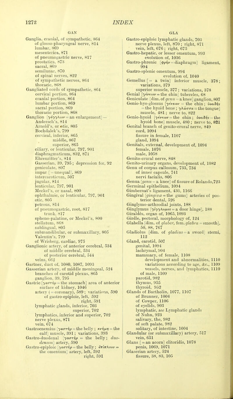 GAN Ganglia, cranial, of sympathetic, 864 of glosso-phaiyngeal nerve, 81-1 lumbar, 869 mesenterica, 871 of pneumogastric nerve, 817 prostatica, 873 sacral, 869 semilunar, 870 of spinal nerves, 822 of sympathetic nerves, 864 thoracic, 868 Gangliated cords of sympathetic, 864 cervical portion, 864 cranial portion, 864 lumbar portion, 869 sacral portion, 869 thoracic portion, 868 Ganglion [ydyyXiou = an enlargement] — Andersch's, 814 Arnold's, or ©tie, 805 Bochdalek's, 799 cervical, inferior, 865 middle, 867 superior, 865 cihary, or lenticular, 797, 901 diaphragmaticum, 832, 871 Ehrenritter's, 814 Gasserian, 39, 795 ; depression for, 92 geniculate, 807 impar [ = unequal], 869 intercaroticum, 507 jugular, 814 lenticular, 797, 901 Meckel's, or nasal, 800 ophthalmic, or lenticular, 797, 901 otic, 805 petrous, 814 of pneumogastric, root, 817 trunk, 817 spheno-palatine, or Meckel's, 800 stellatum, 868 sublingual, 805 submandibular, or submaxillary, 805 Valentin's, 799 of Wrisberg, cardiac, 975 Ganglionic artery, of anterior cerebral, 534 of middle cerebral, 534 of posterior cerebral, 544 veins, 662 Gartner, duct of, 1080, 1087, 1093 Gasserian artery, of middle meningeal, 524 branches of carotid plexus, 865 ganglion, 39, 795 Gastric [yaa-Trtp = the stomach] area of anterior surface of kidney, 1046 artery ( = coronary), 589 ; variations, 590 of gastro-epiploic, left, 592 right, 591 lymphatic glands, inferior, 703 superior, 702 lymphatics, inferior and superior, 702 nerve plexus, 871 vein, 674 Gastrocnemius [yaar'fip = the belly ; Kv^jxri = the calf] muscle, 391; variations, 393 Gastro-duodenal [yacTT'fip = the belly; djio- denuiii\ artery, 590 Gastro-epiploic [yaa-r^p = the belly ; eiriTrXoov = the omentum] artery, left, 592 right, 591 GLA Gastro-epiploic lymphatic glands, 703 nerve plexus, left, 870 ; right, 871 ■ vein, left, 676 ; right, 675 Gastro-hepatic, or lesser omentum, 993 evolution of, 1036 Gastro-phrenic [(ppi]u = diaphragm] ligament, 994 Gastro-splenic omentum, 994 evolution of, 1040 Gemellus [= a twin] inferior muscle, 378; variations, 379 superior muscle, 377 ; variations, 378 Genial [-/eVeioc = the chin] tubercles, 68 Geniculate [dim. of genu = a knee] ganglion, 807 Genio-hyo-glossus [yivaov = the chin ; uoeiSrjs = the hyoid bone ; y\Si(T(ra = the tongue] muscle, 481; nerve to, 822 Genio-hyoid [76Veioc = the chin; uo6iS'^s = the hyoid bone] muscle, 480 ; nerve to, 821 Genital branch of genito-crural nerve, 849 cord, 1094 fissure in female, 1107 gland, 1094 Genitals, external, development of, 1094 female, 1076 male, 1058 Genito-crural nerve, 848 Genito-urinary organs, development of, 1082 Genu of corjjus callosum, 733, 734 of inner capsule, 741 nervi facialis, 806 Genua [genu = a knee] of fissure of Eolando,723 Germinal epithelium, 1094 Gimbernat's ligament, 430, 1166 Gingival [gingwcB = i]ie gums] arteries of pos- terior dental, 526 Ginglynio-arthrodial Joints, 188 Ginglymus [yiyy\vij.os = si door hinge], 188 Girald^s, organ of, 1065,1093 Girdle, pectoral, morphology of, 124 Glabella [dim. of glaber, fem. glabra = smooth], 50, 88, 767 Gladiolus [dim. of gladius = a sword] sterni, 112 Gland, carotid, 507 genital, 1094 lachrymal, 904 mammary, of female, 1108 development and abnormalities, 1110 variations according to age, &c., 1109 vessels, nerves, and lymphatics, 1110 of male, 1109 parotid, 982 thymus, 955 thyroid, 952 Glands of Bartholin, 1077, 1107 of Brunner, 1004 of Cowper, 1106 of eyelids, 903 lymphatic, see Lymphatic glands of Nuhn, 923 salivary, the, 982 of soft palate, 982 solitary, of intestine, 1004 Glandular (or submaxillary) artery, 517 vein, 651 Glans [=an acorn] clitoridis, 1078 penis, 1069, 1071 Glaserian artery, 524 fissure, 38, 83, 105