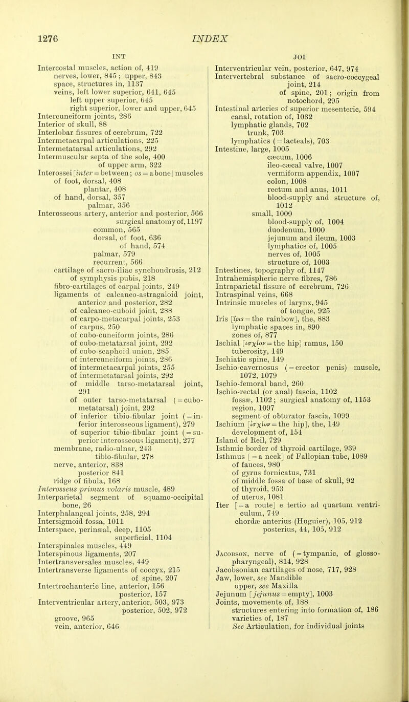 INT Intercostal muscles, action of, 41'J nerves, lower, 845 ; upper, 843 space, structures in, 1137 veins, left lower superior, C41, 645 left upper superior, 645 right superior, lower and upper, 645 Intercuneiform joints, 286 Interior of skull, 88 Interlobar fissures of cerebrum, 722 Intermetacarpal articulations, 225 Intermetatarsal articulations, 292 Intermuscular septa of the sole, 400 of upper arm, 322 Interossei [inter = between; os = a bone J muscles of foot, dorsal, 408 plantar, 408 of hand, dorsal, 357 palmar, 356 Interosseous artery, anterior and posterior, 566 surgical anatomy of, 1197 common, 565 dorsal, of foot, 636 of hand, 574 palmar, 579 recurrent, 566 cartilage of sacro-iliac synchondrosis, 212 of symphysis pubis, 218 fibro-cartilages of carpal joints, 249 ligaments of calcaneo-astragaloid joint, anterior and posterior, 282 of caleaneo-cuboid joint, 288 of carpo-metacarijal joints, 253 of ca) pus, 250 of cubo-cuneiform joints, 286 of cubo-metatarsal joint, 292 of cubo-scaphoid union, 285 of intercuneiform joims, 286 of intermetacarpal joints, 255 of intermetatarsal joints, 292 of middle tarso-metatarsal joint, 291 of outer tarso-metatarsal (= cubo- metatarsal) joint, 292 of inferior tibio-tibular joint ( = in- ferior interosseous ligament), 279 of superior tibio-tibular joint (= su- perior interosseous ligament), 277 membrane, radio-ulnar, 243 tibio-tibular, 278 nerve, anterior, 838 posterior 841 ridge of fibula, 168 Intcrosseus primus volaris muscle, 489 Interparietal segment of squamo-occipital bone, 26 Interphalangeal joints, 258, 294 Intersigmoid fossa, 1011 Interspace, perineal, deep, 1105 superficial, 1104 Interspinales muscles, 449 Interspinous ligaments, 207 Intertransversales muscles, 449 Intertransverse ligaments of coccyx, 215 of spine, 207 Intertrochanteric line, anterior, 156 posterior, 157 Interventricular artery, anterior, 503, 973 posterior, 502, 972 groove, 965 vein, anterior, 646 JOI Interventricular vein, posterior, 647, 974 Intervertebral substance of sacro-coccygeal joint, 214 of spine, 201; origin from notochord, 295 Intestinal arteries of superior mesenteric, 594 canal, rotation of, 1032 lymphatic glands, 702 trunk, 703 lymphatics ( = lacteals), 703 Intestine, large, 1005 caecum, 1006 ileo-c!Bcal valve, 1007 vermiform appendix, 1007 colon, 1008 rectum and anus, 1011 blood-supply and structure of, 1012 small, 1000 blood-supply of, 1004 duodenum, 1000 jejunum and ileum, 1003 lymphatics of, 1005 nerves of, 1005 structure of, 1003 Intestines, topography of, 1147 Intrahemispheric nerve fibres, 786 Intraparietal fissure of cerebrum, 726 Intraspinal veins, 668 Intrinsic muscles of larynx, 945 of tongue, 925 Iris [ipis = the rainbowj, the, 883 lymphatic spaces in, 890 zones of, 877 Ischial [icrxi'oi'= the hip] ramus, 150 tuberosity, 149 Ischiatic spine, 149 Ischio-cavernosus (= erector penis) muscle, 1072, 1079 Ischio-femoral band, 260 Ischio-rectal (or anal) fascia, 1102 fossa?, 1102; surgical anatomy of, 1163 region, 1097 segment of obturator fascia, 1099 Ischium [iVxi'oi/ = the hip], the, 149 development of, 154 Island of Keil, 729 Isthmic border of thyroid cartilage, 939 Isthmus [ = a neck] of Fallopian tube, 1089 of fauces, 980 of gyrus fornicatus, 731 of middle fossa of base of skull, 92 of thyroid, 953 of uterus, 1081 Iter [ = a route] e tertio ad quartum ventri- culum, 749 chordw anterius (Huguier), 105, 912 posterius, 44, 105, 912 Jacobson, nerve of (= tympanic, of glosso- pharyngeal), 814, 928 Jacobsonian cartilages of nose, 717, 928 Jaw, lower, see Mandible upper, see Maxilla Jejunum [jejunus = emj)ty'\, 1003 Joints, movements of, 188 structures entering into formation of, 186 varieties of, 187 See Articulation, for individual joints