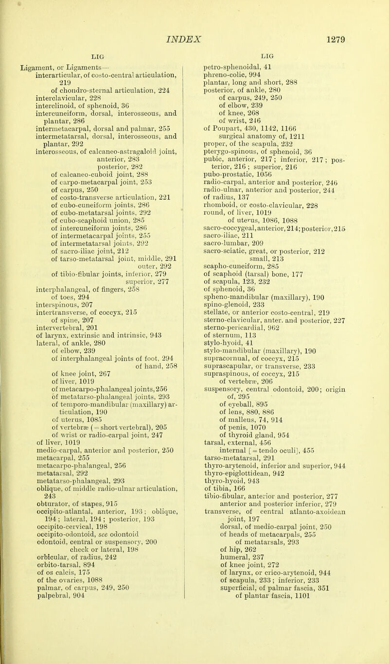 LIG Ligament, or Ligaments— interarticular, of costo-central articulation, 219 of choiidro-sternal articulation, 224 interclavicular, 228 interclinoid, of sphenoid, 36 intercuneiform, dorsal, interosseous, and plantar, 286 intermetacarpal, dorsal and palmar, 255 intermetatarsal, dorsal, interosseous, and plantar, 292 interosseous, of calcaneo-astragaloid joint, anterior, 283 posterior, 282 of calcaneo-cuboid joint, 288 of earpo-metacarpal joint, 253 of carpus, 250 of costo-transverse articulation, 221 of cubo-cuneiform joints, 286 of cubo-metatarsal joints, 292 of cubo-scaphoid union, 285 of intercuneiform joints, 286 of intermetacarpal joints, 255 of intermetatarsal joints, 292 of sacro-iliac joint, 212 of tarso-metatarsal joint, middle, 291 outer, 292 of tibio-fibular joints, inferior, 279 superior, 277 interplialangeal, of fingers, 258 of toes, 294 interspinous, 207 intertransverse, of coccyx, 215 of spine, 207 intervertebral, 201 of larynx, extrinsic and intrinsic, 943 lateral, of ankle, 280 of elbow, 239 of interphalangeal joints of foot, 294 of hand, 258 of knee joint, 267 of liver, 1019 of metacarpo-phalangeal joints, 256 of metatarso-phalangeal joints, 293 of temporo-mandibular (maxillary) ar- ticulation, 190 of uterus, 1085 of vertebra; (= short vertebral), 205 of wrist or radio-carpal joint, 247 of liver, 1019 medio-carpal, anterior and posterior, 250 metacarpal, 255 metacarpo-phalangeal, 256 metatarsal, 292 metatarso-phalangeal, 293 oblique, of middle radio-ulnar articulation, 243 obturator, of stapes, 915 occipito-atlantal, anterior, 193; oblique, 194 ; lateral, 194 ; posterior, 193 oecipito-cervical, 198 occipito-odontoid, see odontoid odontoid, central or suspensory, 200 check or lateral, 198 orbicular, of radius, 242 orbito-tarsal, 894 of OS calcis, 175 of the ovaries, 1088 palmar, of carpus, 249, 250 palpebral, 904 LIG petro-sphenoidal, 41 phreno-colie, 994 plantar, long and short, 288 posterior, of ankle, 280 of carpus, 249, 250 of elbow, 239 of knee, 268 of wrist, 246 of Poupart, 430, 1142, 1166 surgical anatomy of, 1211 proper, of the scapula, 232 pterygo-spinous, of sphenoid, 36 pubic, anterior, 217; inferior, 217; pos- terior, 216 ; superior, 216 pubo-prostatic, 1056 radio-carpal, anterior and posterior, 246 radio-ulnar, anterior and posterior, 244 of radius, 137 rhomboid, or costo-clavicular, 228 round, of liver, 1019 of uterus, 1086, 1088 sacro-ooccygeal, anterior, 214; posterior, 215 sacro-iliac, 211 sacro-lumbar, 209 sacro-sciatic, great, or posterior, 212 small, 213 seapho-cuneiform, 285 of scaphoid (tarsal) bone, 177 of scapula, 123, 232 of sphenoid, 36 spheno-mandibular (maxillary), 190 spino-glenoid, 233 stellate, or anterior costo-central, 219 sterno-clavicular, anter. and posterior, 227 sterno-pericardial, 962 of sternum, 113 stylo-hyoid, 41 stylo-mandibular (maxillary), 190 supracornual, of coccyx, 215 suprascapular, or transverse, 233 supraspinous, of coccyx, 215 of vertebrip, 206 suspensory, central odontoid, 200; origin of, 295 of eyeball, 895 of lens, 880, 886 of malleus, 74, 914 of penis, 1070 of thyroid gland, 954 tarsal, external, 456 internal [ = tendo oculi], 455 tarso-metatarsal, 291 thyro-arytenoid, inferior and superior, 944 thyro-epiglottidean, 942 thyro-hyoid, 943 of tibia, 166 tibio-fibular, anterior and posterior, 277 anterior and posterior inferior, 279 transverse, of central atlanto-axoidean joint, 197 dorsal, of medio-carpal joint, 250 of heads of metacarpals, 255 of metatarsals, 293 of hip, 262 humeral, 237 of knee joint, 272 of larynx, or crico-arytenoid, 944 of scapula, 233 ; inferior, 233 superficial, of palmar fascia, 351 of plantar fascia, 1101