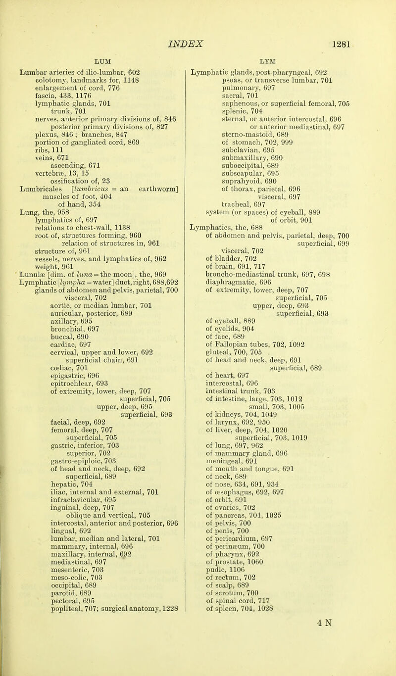 LUM Lumbar arteries of ilio-lumbar, 602 colotomy, landmarks for, 1148 enlargement of cord, 776 fascia, 433, 1176 lymphatic glands, 701 trunk, 701 nerves, anterior primary divisions of, 846 posterior primary divisions of, 827 plexus, 846 ; branches, 847 portion of gangliated cord, 869 ribs. 111 veins, 671 ascending, 671 vertebras, 13, 15 ossification of, 23 Lumbricales [lumhricus = an earthworm] muscles of foot, 404 of hand, 354 Lung, the, 958 lymphatics of, 697 relations to chest-wall, 1138 root of, structures forming, 960 relation of structures in, 961 structure of, 961 vessels, nerves, and lymphatics of, 962 weight, 961 ■ Lunulse [dim. of hma = i'he moon], the, 969 Lymphatic [lympha = water] duct, right, 688,692 glands of abdomen and pelvis, parietal, 700 visceral, 702 aortic, or median lumbar, 701 auricular, posterior, 689 axillary, 695 bronchial, 697 buccal, 690 cardiac, 697 cervical, upper and lower, 692 superficial chain, 691 cceliac, 701 epigastric, 696 epitrochlear, 693 of extremity, lower, deep, 707 superficial, 705 upper, deep, 695 superficial, 693 facial, deep, 692 femoral, deep, 707 superficial, 705 gastric, inferior, 703 superior, 702 gastro-epiploic, 703 of head and neck, deep, 692 superficial, 689 hepatic, 704 iliac, internal and external, 701 infraclavicular, 695 inguinal, deep, 707 oblique and vertical, 705 intercostal, anterior and posterior, 696 lingual, 692 lumbar, median and lateral, 701 mammary, internal, 696 maxillary, internal, 692 mediastinal, 697 mesenteric, 703 meso-colic, 703 occipital, 689 parotid, 689 pectoral, 695 popliteal, 707; surgical anatomy, 1228 LYM Lymphatic glands, post-pharyngeal, 692 psoas, or transverse lumbar, 701 pulmonary, 697 sacral, 701 saphenous, or superficial femoral, 705 splenic, 704 sternal, or anterior intercostal, 696 or anterior mediastinal, 697 sterno-mastoid, 689 of stomach, 702, 999 subclavian, 695 submaxillary, 690 suboccipital, 689 subscapular, 695 suprahyoid, 690 of thorax, parietal, 696 visceral, 697 tracheal, 697 system (or spaces) of eyeball, 889 of orbit, 901 Lymphatics, the, 688 of abdomen and pelvis, parietal, deep, 700 superficial, 699 visceral, 702 of bladder, 702 of brain, 691, 717 broncho-mediastinal trunk, 697, 698 diaphragmatic, 696 of extremity, lower, deep, 707 superficial, 705 ui^per, deep, 693 superficial, 693 of eyeball, 889 of eyelids, 904 of face, 689 of Fallopian tubes, 702, 1092 gluteal, 700, 705 . of head and neck, deep, 691 superficial, 689 of heart, 697 intercostal, 696 intestinal trunk, 703 of intestine, large, 703, 1012 small, 703, 1005 of kidneys, 704, 1049 of larynx, 692, 950 of liver, deep, 704, 1020 superficial, 703, 1019 of lung, 697, 962 of mammary gland, 696 meningeal, 691 of mouth and tongue, 691 of neck, 689 of nose, 634, 691, 934 of oesophagus, 692, 697 of orbit, 691 of ovaries, 702 of pancreas, 704, 1025 of pelvis, 700 of penis, 700 of pericardium, 697 of perinieum, 700 of pharynx, 692 of prostate, 1060 pudic, 1106 of rectum, 702 of scalp, 689 of scrotum, 700 of spinal cord, 717 of spleen, 704, 1028 4 N