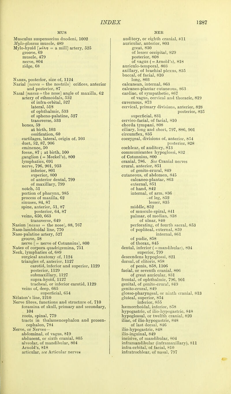 MUS Musculus suspensorius dnodeni, 1002 Mylo-glossus muscle, 489 Mylo-hyoicl [fj.v\7] = a mill] artery, 525 groove, 69 muscle, 479 nerve, 804 ridge, 68 Nabbs, posterior, size of, 1124 Narial [narcs = the nostrils] orifices, anterior and iDOsterior, 87 Nasal [nasiis = the nose] angle of maxilla, 62 artery of ethmoidals, 532 of infra-orbital, 527 lateral, 518 of ophthalmic, 533 of spheno-palatine, 527 transverse, 533 bones, 59 at birth, 103 ossification, 60 cartilages, lateral, origin of, 103 duct, 52, 87, 906 eminence, 50 fossae, 87 ; at birth, 100 ganglion (= Meckel's), 800 lymphatics, 691 nerve, 796, 901, 933 inferior, 801 superior, 800 of anterior dental, 799 of maxillary, 799 notch, 51 portion of pharynx, 985 process of maxilla, 62 sinuses, 84, 87 spine, anterior, 51, 87 posterior, 64, 87 veins, 650, 663 transverse, 649 Nasion [nasus = the nose], 88, 767 Naso-lambdoidal line, 770 Naso-palatine artery, 527 groove, 58 nerve [= nerve of Cotunnius], 800 Nates of corpora quadrigemina, 751 Neck, lymphatics of, 689 surgical anatomy of, 1124 triangles of, anterior, 1127 carotid, inferior and superior, 1129 posterior, 1129 submaxillary, 1127 supra-hyoid, 1127 tracheal, or inferior carotid, 1129 veins of, deep, 665 superficial, 654 N61aton's line, 1210 Nerve fibres, functions and structure of, 710 foramina of skull, primary and secondary, 104 roots, spinal, 779 tracts in thalamencephalon and prosen- cephalon, 784 Nerve, or Nerves— abdominal, of vagus, 819 abducent, or sixth cranial, 805 alveolar, of mandibular, 804 Arnold's, 818 articular, see Articular nerves NEK auditory, or eighth cranial, Sll auricular, anterior, 803 great, 830 of lesser occipital, 829 posterior, 808 of vagus ( = Arnold's), 818 auriculo-temporal, 803 axillary, of brachial plexus, 835 buccal, of facial, 810 long, 803 calcanean, internal, 863 calcaneo-plantar cutaneous, 863 cardiac, of sympathetic, 867 of vagus, cervical and thoracic, 819 cavernous, 873 cervical, primary divisions, anterior, 828 posterior, 825 superficial, 831 cervico-facial, of facial, 810 chorda tympani, 808 ciliary, long and short, 707, 886, 901 circumflex, 835 coccygeal, divisions of, anterior, 854 posterior, 828 cochlear, of auditory, 813 communicantes hypogiossi, 832 of Cotunnius, 800 cranial, 786. See Cranial nerves crural, anterior, 851 of genito-crural, 849 cutaneous, of abdomen, 845 calcaneo-plantar, 863 external, 851 of hand, 842 internal, of arm, 836 of leg, 852 lesser, 835 middle, 852 of musculo-spiral, 841 palmar, of median, 838 of ulnar, 840 perforating, of fourth sacral, 853 of popliteal, external, 859 internal, 861 of pudic, 858 of thorax, 845 dental, inferior ( = mandibular), 804 superior, 799 descendens hypogiossi, 821 dorsal, of clitoris, 858 of penis, 858, 1106 facial, or seventh cranial, 806 of great auricular, 831 frontal, of ophthalmic, 796, 901 genital, of genito-crural, 849 genito-crural, 849 glosso-pharyngeal, or ninth cranial, 813 gluteal, superior, 854 inferior, 855 hemorrhoidal, inferior, 858 hypogastric, of ilio-hypogastrie, 848 hypoglossal, or twelfth cranial, 820 iliac, of ilio-hypogastric, 848 of last dorsal, 846 ilio-hypogastric, 848 ilio-inguinal, 849 incisive, of mandibular, 804 inframandibular (inframaxillary), 811 infra-orbital, of facial, 810 infratrochlear, of nasal, 797