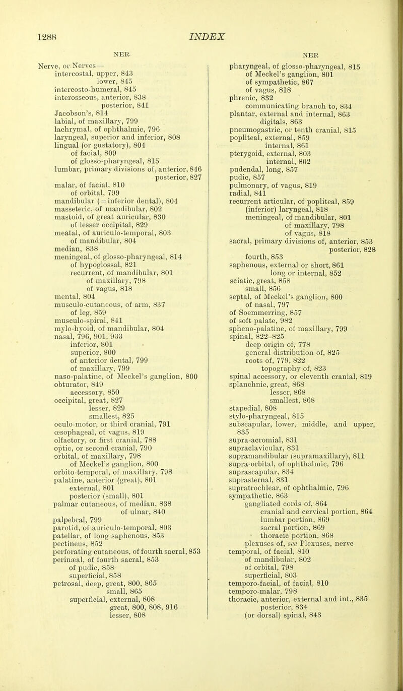 NER Nerve, or Nerves — intercostal, upper, 843 lower, 845 intercosto-humeral, 845 interosseous, anterior, 838 posterior, 841 Jacobson's, 814 labial, of maxillary, 799 lachrymal, of ophthalmic, 796 laryngeal, superior and inferior, 808 lingual (or gustatory), 804 of facial, 809 of glosso-iDharyngeal, 815 lumbar, primary divisions of, anterior, 846 posterior, 827 malar, of facial, 810 of orbital, 799 mandibular ( = inferior dental), 804 masseteric, of mandibular, 802 mastoid, of great auricular, 830 of lesser occipital, 829 meatal, of auriculo-temporal, 803 of mandibular, 804 median, 838 meningeal, of glosso-pharyngeal, 814 of hypoglossal, 821 recurrent, of mandibular, 801 of maxillary, 798 of vagus, 818 mental, 804 musculo-cutaneous, of arm, 837 of leg, 859 musculo-spiral, 841 mylo-hyoid, of mandibular, 804 nasal, 796, 901, 933 inferior, 801 superior, 800 of anterior dental, 799 of maxillary, 799 naso-palatine, of Meckel's ganglion, 800 obturator, 849 accessory, 850 occipital, great, 827 lesser, 829 smallest; 825 oculo-motor, or third cranial, 791 oesophageal, of vagus, 819 olfactory, or first cranial, 788 optic, or second cranial, 790 orbital, of maxillary, 798 of Meckel's ganglion, 800 orbito-temporal, of maxillary, 798 palatine, anterior (great), 801 external, 801 posterior (small), 801 palmar cutaneous, of median, 838 of ulnar, 840 palpebral, 799 parotid, of auriculo-temporal, 803 patellar, of long saphenous, 853 pectineus, 852 perforating cutaneous, of fourth sacral, 853 perineal, of fourth sacral, 853 of pudic, 858 superficial, 858 petrosal, deep, great, 800, 865 small, 865 superficial, external, 808 great, 800, 808, 916 lesser, 808 NEE pharyngeal, of glosso-pharyngeal, 815 of Meckel's ganglion, 801 of sympathetic, 867 of vagus, 818 phrenic, 832 communicating branch to, 834 plantar, external and internal, 863 digitals, 863 pneumogastric, or tenth cranial, 815 popliteal, external, 859 internal, 861 pterygoid, external, 803 internal, 802 pudendal, long, 857 pudic, 857 puhnonary, of vagus, 819 radial, 841 recurrent articular, of popliteal, 859 (inferior) laryngeal, 818 meningeal, of mandibular, 801 of maxillary, 798 of vagus, 818 sacral, primary divisions of, anterior, 853 posterior, 828 fourth, 853 saphenous, external or short, 861 long or internal, 852 sciatic, great, 858 small, 856 septal, of Meckel's ganglion, 800 of nasal, 797 of Soemmerring, 857 of soft palate, 982 spheno-palatine, of maxillary, 799 spinal, 822-825 deep origin of, 778 general distribution of, 825 roots of, 779, 822 topography of, 823 spinal accessory, or eleventh cranial, 819 splanchnic, great, 868 lesser, 868 smallest, 868 stapedial, 808 stylo-pharyngeal, 815 subscapular, lower, middle, and upper,, 835 supra-acromial, 831 supraclavicular, 831 su^jramandibular (supramaxillary), 811 supra-orbital, of ophthalmic, 796 suprascapular, 834 suprasternal, 831 supratrochlear, of ophthalmic, 796 sympathetic, 863 gangliated cords of, 864 cranial and cervical portion, 864 lumbar portion, 869 sacral portion, 869 ■ thoracic portion, 868 plexuses of, see Plexuses, nerve temiDoral, of facial, 810 of mandibular, 802 of orbital, 798 superficial, 803 temporo-facial, of facial, 810 temporo-malar, 798 thoracic, anterior, external and int., 835 posterior, 834 (or dorsal) spinal, 843