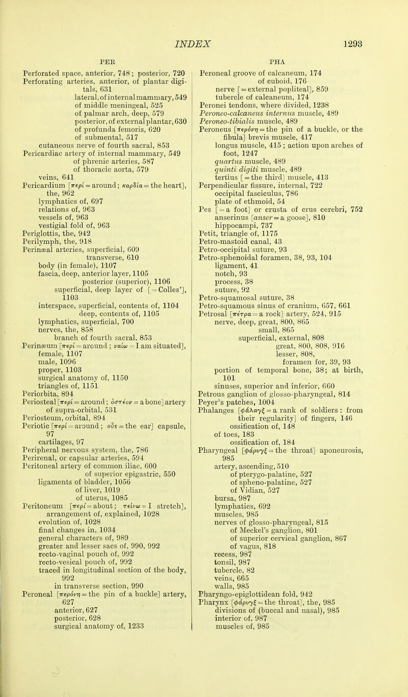 PER Perforated space, anterior, 748; posterior, 720 Perforating arteries, anterior, of plantar digi- tals, 631 lateral, of internal mammary, 549 of middle meningeal, 525 of palmar arch, deep, 579 posterior, of external plantar, 630 of profunda femoris, 620 of submental, 517 cutaneous nerve of fourth sacral, 853 Pericardiac artery of internal mammary, 549 of phrenic arteries, 587 of thoracic aorta, 579 veins, 641 Pericardium [Trepi = around; /fap5i'« = the heart], the, 962 lymphatics of, 697 relations of, 963 vessels of, 963 vestigial fold of, 963 Periglottis, the, 942 Perilymph, the, 918 Perinseal arteries, superficial, 609 transverse, 610 body (in female), 1107 fascia, deep, anterior layer, 1105 posterior (superior), 1106 superficial, deep layer of [ = Colles'], 1103 interspace, superficial, contents of, 1104 deep, contents of, 1105 lymphatics, superficial, 700 nerves, the, 858 branch of fourth sacral, 853 PerinEeum [yr^pi = around ; vaiu = I am situated], female, 1107 male, 1096 proper, 1103 surgical anatomy of, 1150 triangles of, 1151 Periorbita, 894 Periosteal [irepi = around; bcneoi/ = a bone] artery of supra-orbital, 531 Periosteum, orbital, 894 Periotic [-n-epi' = around ; ovs = the ear] capsule, 97 cartilages, 97 Peripheral nervous system, the, 786 Perirenal, or capsular arteiies, 594 Peritoneal artery of common iliac, 600 of superior epigastric, 550 ligaments of bladder, 1056 of liver, 1019 of uterus, 1085 Peritoneum [7r6pi'= about; nivw^l stretch], arrangement of, explained, 1028 evolution of, 1028 final changes in, 1034 general characters of, 989 greater and lesser sacs of, 990, 992 recto-vaginal pouch of, 992 recto-vesical pouch of, 992 traced in longitudinal section of the body, 992 in transverse section, 990 Peroneal [irepd^T? = the pin of a buckle] artery, 627 anterior, 627 posterior, 628 surgical anatomy of, 1233 PHA Peroneal groove of calcaneum, 174 of cuboid, 176 nerve [ = external popliteal], 859 tubercle of calcaneum, 174 Peronei tendons, where divided, 1238 Peroneo-calcanms internus muscle, 489 Peroneo-tibialis muscle, 489 Peroneus [ireprf;/?) = the pin of a buckle, or the fibula] brevis muscle, 417 longus muscle, 415 ; action upon arches of foot, 1247 quartus muscle, 489 qiiinti digiti muscle, 489 tertius [ = the third] muscle, 413 Perpendicular fissure, internal, 722 occipital fasciculus, 786 plate of ethmoid, 54 Pes [ = a foot] or crusta of crus cerebri, 752 anserinus [anser=a, goose], 810 hipijocampi, 737 Petit, triangle of, 1175 Petro-mastoid canal, 43 Petro-occipital suture, 93 Petro-sphenoidal foramen, 38, 93, 104 ligament, 41 notch, 93 process, 38 suture, 92 Petro-squamosal suture, 38 Petro-squamous sinus of cranium, 657, 661 Petrosal [7r6Tpa = a rock] artery, 524, 915 nerve, deep, great, 800, 865 small, 865 superficial, external, 808 great, 800, 808, 916 lesser, 808, foramen for, 39, 93 portion of temporal bone, 38; at birth, 101 sinuses, superior and inferior, 660 Petrous ganglion of giosso-pharyngeal, 814 Peyer's patches, 1004 Phalanges [<;)ilAa7| = a rank of soldiers: from their regularity] of fingers, 146 ossification of, 148 of toes, 183 ossification of, 184 Pharyngeal [(pdpvy^ = the throat] aponeurosis, 985 artery, ascending, 510 of pterygo-palatine, 527 of spheno-palatine, 527 of Vidian, 527 bursa, 987 lymphatics, 692 muscles, 985 nerves of giosso-pharyngeal, 815 of Meckel's ganglion, 801 of superior cervical gangUon, 867 of vagus, 818 recess, 987 tonsil, 987 tubercle, 82 veins, 665 walls, 985 Pharyngo-epiglottidean fold, 942 Pharynx [(f>dpvy^ = tlae throat], the, 985 divisions of (buccal and nasal), 985 interior of, 987 muscles of, 985