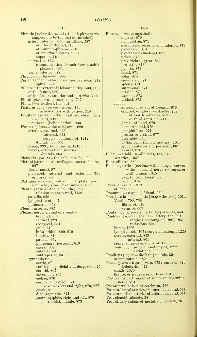 PHK Phrenic [<J)p-i)»' = the mind : the diaphragm was supposed to be the seat of the mind]— artery, inferior, 586 ; variations, 587 of inferior thyroid, 546 of musculo-phrenic, 550 of superior epigastric, 550 superior, 548 nerve, the, 832 communicating branch from brachial plexus to, 834 veins, inferior, 672 Phreno-colic ligament, 994 Pia [ = tender] mater [ = mother], cerebral, 717 spinal, 774 Pillars of the external abdominal ring, 430,1159 of the fauces, 980 of the fornix, anterior and posterior, 742 Pineal [pinus = a fir-cone] body, 747 Pinna [ = a feather], the, 907 Pisiform bone [insum-^i pea], 140 articulations with carpus, 249 Pituitary [jntuita = the nasal secretion] body ( = gland), 749 membrane (Schneiderian), 830 Plantar [plaiita = the sole] arch, 629 arteries, external, 628 internal, 631 surgical anatomy of, 1242 digital, '630, 637 fascia, 399 ; functions of, 1246 nerves, external and internal, 863 digitals, 863 Plantaris [j)lauta = the sole] muscle, 393 Plate of lateral nasal cartilages, inner and outer, 927 fronto-nasal, 97 pterygoid, internal and external, 35; origin of, 98 Platysma myoides [TrAa.TvcriJ.a = a plate ; f^ds = a muscle ; el5os = like] muscle, 452 Pleura [irAcupa = the side], the, 958 relation to chest-wall, 1139 costalis, 958 lymphatics of, 697 pulmonalis, 958 Pleural arteries, 582 Plexus, nerve, cranial or spinal— brachial, 832 cervical, 829 coccygeal, 854 gula;, 819 infra-orbital, 800, 810 lumbar, 846 patella;, 852 pulmonary, posterior, 819 sacral, 854 subsartorial, 852 subtrapezial, 831 sympathetic— aortic, 871 cardiac, superficial and deep, 869, 975 carotid, 865 cavernous, 865 coeliac, 870 coronary (gastric), 871 (cardiac) left and right, 870, 977 cystic, 871 diaphragmatic, 871 gastro-epiploic, right and left, 870 hemorrhoidal, middle, 873 Plexus, nerve, sympathetic— heijatic, 870 hypogastric, 871 mesenteric, superior and inferior, 871 pancreatic, 870 pancreatico-duodenal, 871 pelvic, 873 prevertebral, great, 869 prostatic, 873 pyloric, 871 renal, 871 solar, 870 spermatic, 871 splenic, 870 suprarenal, 871 uterine, 873 vaginal, 873 vesical, 873 venous— anterior median, of forearm, 679 choroid, of lateral ventricles, 738 of fourth ventricle, 757 of third ventricle, 744 dorsal, of hand, 679 hfpmorrhoidal, 678 pampiniform, 671 prostatico-vesical, 677 pterygoid, 053 of Santorini (female urethra), 1079 spinal, anterior and posterior, 667 vesical, 678 Plica [ = afold] semilunaris, 431, 875 ureterica, 1057 Plicae ciliares, 880 Pneumogastric [■irc€i5;Ucoj' = the lung; yaa-rfip = the stomach] nerve (= vagus, or tenth cranial), 815 twig to, from facial, 808 origin, 815 Poles, of eyeball, 878 of lens, 885 Pomum [ = an apple] Adami, 939 Pons [ = a bridge] hepatis [^irap = the liver], 1014 Varolii, 709, 758 fibres of, 670 veins of, 663 Pontal {pons, pontis = a bridge] arteries, 543 Popliteal Q;o|jIes = the ham] artery, the, 621 surgical anatomy of, 1227, 1231 variations, 623 bursse, 1226 lymph glands, 707 ; surgical anatomy, 1228 nerves, external, 859 internal, 861 space, surgical anatomy of, 1225 vein, 686 ; surgical anatomy of, 1227 variations, 686 Popliteus [poples = the ham] muscle, 394 minor muscle, 489 Portal [porta = a gate] vein, 673 ; sinus of, 673 tributaries, 674 canals, 1020 fissure, or transverse, of liver, 1016 Portio [ = a part] major et minor of trigeminal nerve, 794 Post-central sulcus of cerebrum, 726 Postero-lateral arteries of posterior cerebral, 544 Postero-median arteries of anterior cerebral, 544 Post-glenoid tubercle, 38 Post-olivary sulcus of medulla oblongata, 761