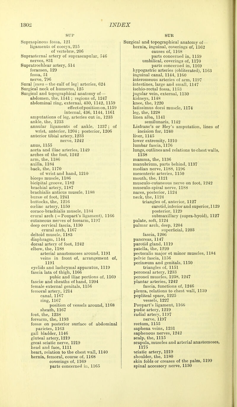 SUP Supraspinous fossa, 121 ligaments of coccyx, 215 of vertebras, 206 Suprasternal artery of suprascapular, 5^16 nerves, 831 Bupratrochlear artery, 514 foramen, 129 fossa, 51 nerve, 796 Sural [sura = the calf of leg] arteries, 624 Surgical neck of humerus, 125 Surgical and topographical anatomy of— abdomen, the, 1141; regions of, 1247 abdominal ring, external, 430, 1142, 1159 effectof position on, 1159 internal, 436, 1144, 1161 ! amputations of leg, arteries cut in, 1233 i ankle, the, 1233 annular ligaments of ankle, 1237; of wrist, anterior, 1204 ; posterior, 1206 anterior tibial artery, 1233 nerve, 1242 anus, 1155 aorta and iliac arteries, 1149 arches of the foot, 1242 arm, the, 1186 axilla, 1184 back, the, 1170 of wrist and hand, 1210 biceps muscle, 1186 bicipital groove, 1182 brachial artery, 1187 brachialis auticus muscle, 1188 bursa? of foot, 1241 buttocks, the, 1216 cceliac artery, 1150 coraco-brachialis muscle, 1184 crural arch ( = Poupart's ligament), 1166 cutaneous nerves of forearm, 1197 deep cervical fascia, 1130 crural arch, 1167 deltoid muscle, 1183 diaphragm, 1144 dorsal artery of foot, 1242 elbow, the, 1188 arterial anastomoses around, 1191 veins in front of, arrangement of, 1191 eyelids and lachrymal apparatus, 1119 fascia lata of thigh, 1166 pubic and iliac portions of, 1169 fasciae and sheaths of hand, 1204 female external genitals, 1156 femoral artery, 1214 canal, 1167 ring, 1167 position of vessels around, 1168 sheath, 1167 foot, the, 1238 forearm, the, 1193 fossffi on posterior surface of abdominal parietes, 1163 gall bladder, 1146 gluteal artery, 1219 great sciatic nerve, 1219 head and face, 1111 heart, relation to the chest wall, 1140 hernia, femoral, course of, 1168 coverings of, 1169 parts concerned iii, 1165 SUE rgical and topographical anatomy of— hernia, inguinal, coverings of, 1162 causes of, 1168 parts concerned in, 1159 umbilical, coverings of, 1170 parts concerned in, 1169 hypogastric arteries (obliterated), 1163 inguinal canal, 1144, 1160 interosseous arteries of arm, 1197 intestines, large and small, 1147 ischio-rectal fossa, 1153 jugular vein, external, 1130 kidneys, 1148 knee, the, 1220 latissimus dorsi muscle, 1174 leg, the, 1228 linea alba, 1141 semilunaris, 1142 Lisfranc's or Hey's amputation, lines of incision for, 1240 liver, 1145 lower extremity, 1210 lumbar fascia, 1176 lungs, outlines and relations to chest walls, 1138 mamma, the, 1136 manubrium, parts behind, 1137 median nerve, 1188, 1196 mesenteric arteries, 1150 mouth, the, 1121 musculo-cutaneous nerve on foot, 1242 musculo-spiral nerve, 1188 nares, posterior, 1124 neck, the, 1124 triangles of, anterior, 1127 carotid, inferior and superior, 1129 posterior, 1129 submaxillary (supra-hyoid), 1127 palate, soft, 1124 palmar arch, deep, 1204 superficial, 1203 fascia, 1206 pancreas, 1147 parotid gland, 1119 patella, the, 1220 pectoralis major et minor muscles, 1184 pelvic fascia, 1156 perineum and genitals, 1150 triangles of, 1151 peroneal artery, 1233 peronei muscles, 1238, 1247 plantar arteries, 1242 fascia, functions of, 1246 pleura, relations to chest wall, 1139 popliteal space, 1225 vessels, 1227 Poupart's ligament, 1166 pudic artery, 1219 radial artery, 1197 nerve, 1197 rectum, 1155 saphena veins, 1231 saphenous nerves, 1242 scalp, the, 1115 scapula, muscles and arterial anastomoses, 1175 sciatic artery, 1219 shoulder, the, 1180 skin folds or creases of the palm, 1199 spinal accessory nerve, 1130
