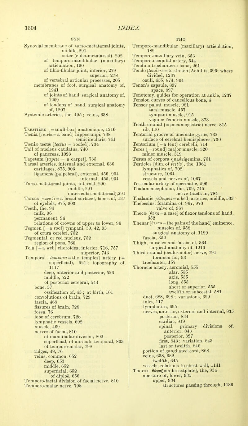 SYN Synovial membrane of tarso-metatarsal joints, middle, 291 outer (cubo-metatarsal), 292 of temporo-mandibular (maxillary) articulation, 190 of tibio-fibular joint, inferior, 279 superior, 278 of vertebral articular processes, 205 membranes of foot, surgical anatomy of, 1241 of joints of hand, surgical anatomy of, 1209 of tendons of hand, surgical anatomy of, 1207 Systemic arteries, the, 495 ; veins, 638 Tabatiebe [ = snufl'-box] anatomique, 1210 Tienia \Taivla = a band] hippocampi, 738 semicircularis, 741 Tieniie tectffi [tectus = roofed], 734 Tail of nucleus caudatus, 740 of pancreas, 1023 Tapetum [tapete = a carpet], 735 Tarsal arteries, internal and external, 636 cartilages, 875, 903 ligament (palpebral), external, 456, 904 internal, 455, 904 Tarso-metatarsal joints, internal, 290 middle, 291 outer(cubo-metatarsal),291 Tarsus \TapcT6s = & broad surface], bones of, 137 of eyeUds, 875, 903 Teeth, the, 94 milk, 96 permanent, 94 relations of crowns of upper to lower, 96 Tegmen [ = a roof] tympani, 39, 42, 93 of crura cerebri, 752 Tegmental, or red nucleus, 752 region of pons, 760 Tela [ = a web] choroidea, inferior, 716, 757 superior, 743 Temporal [temporalthe temples] artery ( = superficial), 521; topography of, 1117 deep, anterior and posterior, 526 middle, 522 of posterior cerebral, 544 bone, 37 ossification of, 45 ; at birth, 101 convolutions of brain, 729 fascia, 468 fissures of brain, 728 fossa, 76 lobe of cerebrum, 728 lymphatic vessels, 692 muscle, 469 nerves of facial, 810 of mandibular division, 802 superficial, of auriculo-temporal, 803 of temporo-malar, 798 ridges, 48, 76 veins, common, 652 deep, 653 middle. 652 superficial, 652 of diploe, 656 Temporo-facial division of facial nerve, 810 Temporo-malar nerve, 798 THO Temporo-mandibular (maxillary) articulation, 189 Temporo-maxillary vein, 653 Temporo-occipital artery, 544 Tendino-trochanteric band, 261 Tendo [tendere = to stretch] Achillis, 395; where divided, 1237 oculi, 455, 874, 904 Tenon's capsule, 897 space, 897 Tenotomy, guides for operation at ankle, 1237 Tension curves of cancellous bone, 4 Tensor palati muscle, 981 tarsi muscle, 457 tympani muscle, 915 vaginiB femoris muscle, 373 Tenth cranial (= pneumogastric) nerve, 815 rib, 110 Tentorial groove of uncinate gyrus, 732 surface of cerebral hemispheres, 730 Tentorium [ = a tent] cerebelli, 714 Teres [ = round] major muscle, 320 minor muscle, 319 Testes of corpora quadrigemina, 751 Testicles [dim. of testis], the, 1061 lymphatics of, 702 structure, 1064 vessels and nerves of, 1067 Testicular artery of spermatic, 596 Thalamencephalon, the, 709, 745 nerve tracts in, 784 Thalamic [ddXa/ios = a bed] arteries, middle, 533 Thebesius, foramina of, 967, 970 valve of, 967 ThecsB [di^Kri = a case] of flexor tendons of hand, 352 Thenar [fleVap = the palm of the hand] eminence, muscles of, 358 surgical anatomy of, 1199 fascia, 352 Thigh, muscles and fascia of, 364 surgical anatomy of, 1210 Third cranial (oculo-motor) nerve, 791 foramen for, 93 trochanter, 157 Thoracic artery, acromial, 555 alar, 555 axis, 555 long, 555 short or superior, 555 twelfth or subcostal, 581 duct, 688, 698 ; variations, 699 inlet, 117 lymphatics, 695 nerves, anterior, external and internal, 835 posterior, 834 cardiac, 819 spinal, primary divisions of, anterior, 843 posterior, 827 first, 843 ; variation, 843 last or twelfth, 846 portion of gangliated cord, 868 veins, 638, 682 twelfth, 645 vessels, relations to chest wall, 1141 Thorax [0cupa£=a breastplate], the, 934 aperture of, lower, 935 upper, 934 structures passing through, 1136