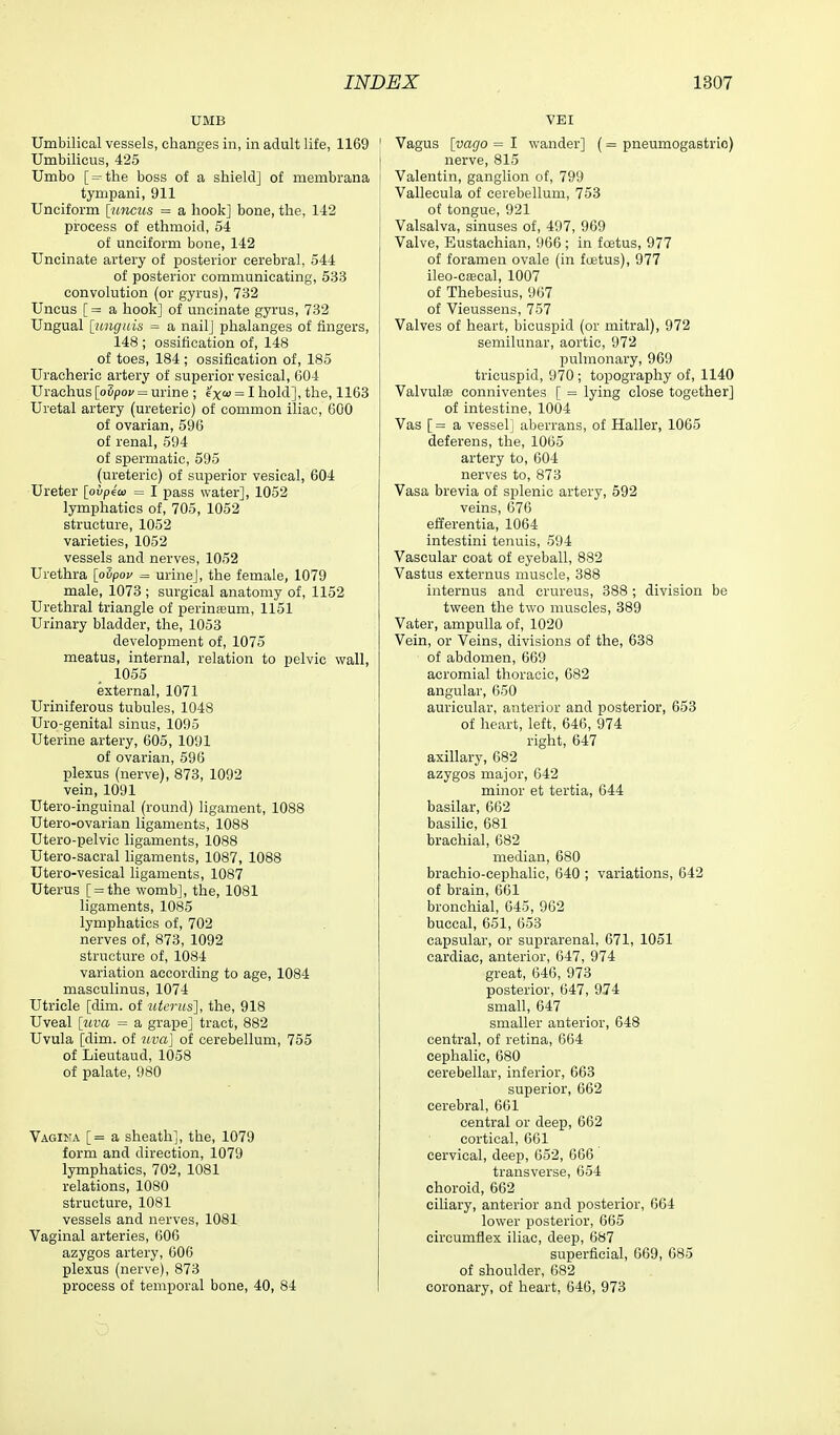 UMB Umbilical vessels, changes in, in adult life, 1169 Umbilicus, 425 Umbo [ = the boss of a shield] of membrana tympani, 911 Unciform [?mc?(s = a hook] bone, the, 142 process of ethmoid, 54 of unciform bone, 142 Uncinate artery of posterior cerebral, 544 of posterior communicating, 533 convolution (or gyrus), 732 Uncus [ = a hook] of uncinate gyrus, 732 Ungual [unguis = a nail] phalanges of fingers, 148 ; ossification of, 148 of toes, 184 ; ossification of, 185 Uracheric artery of superior vesical, 604 Urachus [oSpo;/= urine ; excu = I hold], the, 1163 Uretal artery (ureteric) of common iliac, 600 of ovarian, 596 of renal, 594 of spermatic, 595 (ureteric) of superior vesical, 604 Ureter [ohpiai = I pass water], 1052 lymphatics of, 705, 1052 structure, 1052 varieties, 1052 vessels and nerves, 1052 Urethra [oupov = urine], the female, 1079 male, 1073 ; surgical anatomy of, 1152 Urethral triangle of perinfeum, 1151 Urinary bladder, the, 1053 development of, 1075 meatus, internal, relation to pelvic wall, 1055 external, 1071 Uriniferous tubules, 1048 Uro-genital sinus, 1095 Uterine artery, 605, 1091 of ovarian, 596 plexus (nerve), 873, 1092 vein, 1091 Utero-inguinal (round) ligament, 1088 Utero-ovarian ligaments, 1088 Utero-pelvic ligaments, 1088 Utero-sacral hgaments, 1087, 1088 Utero-vesical ligaments, 1087 Uterus [ = the womb], the, 1081 ligaments, 1085 lymphatics of, 702 nerves of, 873, 1092 structure of, 1084 variation according to age, 1084 masculinus, 1074 Utricle [dim. of uterus], the, 918 Uveal [uva = a grape] tract, 882 Uvula [dim. of uva] of cerebellum, 755 of Lieutaud, 1058 of palate, 980 Vagina [= a sheath], the, 1079 form and direction, 1079 lymphatics, 702, 1081 relations, 1080 structure, 1081 vessels and nerves, 1081 Vaginal arteries, 606 azygos artery, 606 plexus (nerve), 873 process of tempioral bone, 40, 84 VEI Vagus [vago = I wander] (= pneumogastrio) nerve, 815 Valentin, ganglion of, 799 Vallecula of cerebellum, 753 of tongue, 921 Valsalva, sinuses of, 497, 969 Valve, Eustachian, 966 ; in foetus, 977 of foramen ovale (in fcetus), 977 ileo-cfEcal, 1007 of Thebesius, 967 of Vieussens, 757 Valves of heart, bicuspid (or mitral), 972 semilunar, aortic, 972 pulmonary, 969 tricuspid, 970 ; topography of, 1140 Valvulse eonniventes [ = lying close together] of intestine, 1004 Vas [= a vessel] aberrans, of Haller, 1065 deferens, the, 1065 artery to, 604 nerves to, 873 Vasa brevia of splenic artery, 592 veins, 676 efferentia, 1064 intestini tenuis, 594 Vascular coat of eyeball, 882 Vastus externus muscle, 388 internus and crureus, 388 ; division be tween the two muscles, 889 Vater, ampulla of, 1020 Vein, or Veins, divisions of the, 638 of abdomen, 669 acromial thoracic, 682 angular, 650 auricular, anterior and posterior, 653 of heart, left, 646, 974 right, 647 axillary, 682 azygos major, 642 minor et tertia, 644 basilar, 662 basihc, 681 brachial, 682 median, 680 brachio-cephalic, 640 ; variations, 642 of brain, 661 bronchial, 645, 962 buccal, 651, 653 capsular, or suprarenal, 671, 1051 cardiac, anterior, 647, 974 great, 646, 973 posterior, 647, 974 small, 647 smaller anterior, 648 central, of retina, 664 cephalic, 680 cerebellar, inferior, 663 superior, 662 cerebral, 661 central or deep, 662 cortical, 661 cervical, deep, 652, 666 transverse, 654 choroid, 662 cihary, anterior and posterior, 664 lower posterior, 665 circumflex iliac, deep, 687 superficial, 669, 685 of shoulder, 682 coronary, of heart, 646, 973