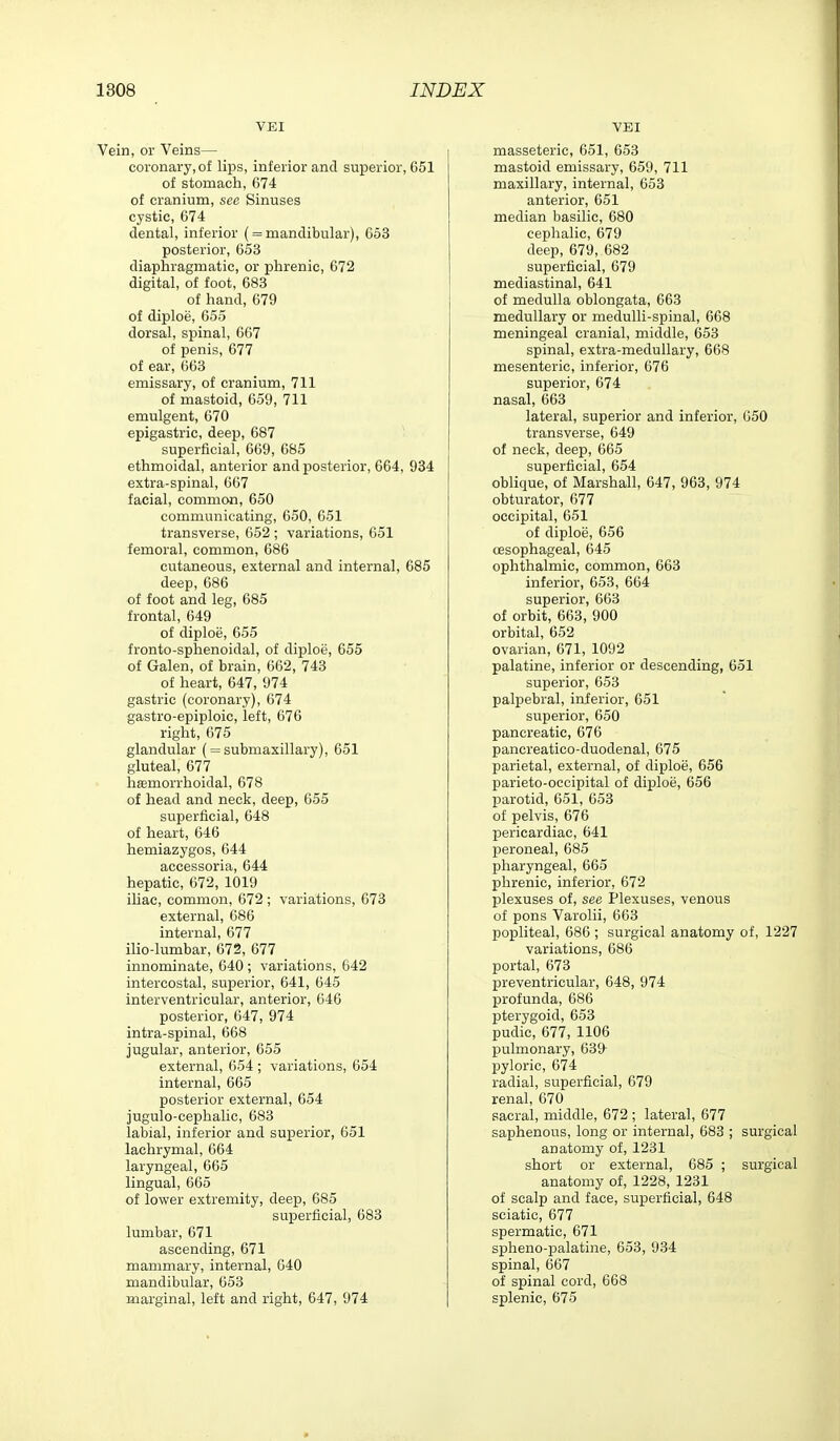 VEI Vein, or Veins— coronary, of lips, inferior and superior, 651 of stomach, 674 of cranium, see Sinuses cystic, 674 dental, inferior ( = mandibular), 653 posterior, 653 diaphragmatic, or phrenic, 672 digital, of foot, 683 of hand, 679 of diploe, 655 dorsal, spinal, 667 of penis, 677 of ear, 663 emissary, of cranium, 711 of mastoid, 659, 711 emulgent, 670 epigastric, deep, 687 superficial, 669, 685 ethmoidal, anterior and posterior, 664, 934 extra-spinal, 667 facial, common, 650 communicating, 650, C51 transverse, 652 ; variations, 651 femoral, common, 686 cutaneous, external and internal, 685 deep, 686 of foot and leg, 685 frontal, 649 of diploe, 655 fronto-sphenoidal, of diploe, 655 of Galen, of brain, 662, 743 of heart, 647, 974 gastric (coronary), 674 gastro-epiploic, left, 676 right, 675 glandular ( = submaxillary), 651 gluteal, 677 hffimorrhoidal, 678 of head and neck, deep, 655 superficial, 648 of heart, 646 hemiazygos, 644 accessoria, 644 hepatic, 672, 1019 ihac, common, 672; variations, 673 external, 686 internal, 677 ilio-lumbar, 672, 677 innominate, 640 ; variations, 642 intercostal, superior, 641, 645 interventricular, anterior, 646 posterior, 647, 974 intra-spinal, 668 jugular, anterior, 655 external, 654 ; variations, 654 internal, 665 posterior external, 654 jugulo-cephalic, 683 labial, inferior and superior, 651 lachrymal, 664 laryngeal, 665 lingual, 665 of lower extremity, deep, 685 superficial, 683 lumbar, 671 ascending, 671 mammary, internal, 640 mandibular, 653 marginal, left and right, 647, 974 VEI masseteric, 651, 653 mastoid emissary, 659, 711 maxillary, internal, 653 anterior, 651 median basilic, 680 cephalic, 679 deep, 679, 682 superficial, 679 mediastinal, 641 of medulla oblongata, 663 medullary or medulli-spinal, 668 meningeal cranial, middle, 653 spinal, extra-medullary, 668 mesenteric, inferior, 676 superior, 674 nasal, 663 lateral, superior and inferior, 650 transverse, 649 of neck, deep, 665 superficial, 654 oblique, of Marshall, 647, 963, 974 obturator, 677 occipital, 651 of diploe, 656 oesophageal, 645 ophthalmic, common, 663 inferior, 653, 664 superior, 663 of orbit, 663, 900 orbital, 652 ovarian, 671, 1092 palatine, inferior or descending, 651 superior, 653 palpebral, inferior, 651 superior, 650 pancreatic, 676 pancreatico-duodenal, 675 parietal, external, of diploe, 656 parieto-occipital of diploe, 656 parotid, 651, 653 of pelvis, 676 pericardiac, 641 peroneal, 685 pharyngeal, 665 phrenic, inferior, 672 plexuses of, see Plexuses, venous of pons Varolii, 663 popliteal, 686 ; surgical anatomy of, 1227 variations, 686 portal, 673 preventricular, 648, 974 profunda, 686 pterygoid, 653 pudic, 677, 1106 pulmonary, 639 pyloric, 674 radial, superficial, 679 renal, 670 sacral, middle, 672; lateral, 677 saphenous, long or internal, 683 ; surgical anatomy of, 1231 short or external, 685 ; surgical anatomy of, 1228, 1231 of scalp and face, superficial, 648 sciatic, 677 spermatic, 671 spheno-palatine, 653, 934 spinal, 667 of spinal cord, 668 splenic, 675