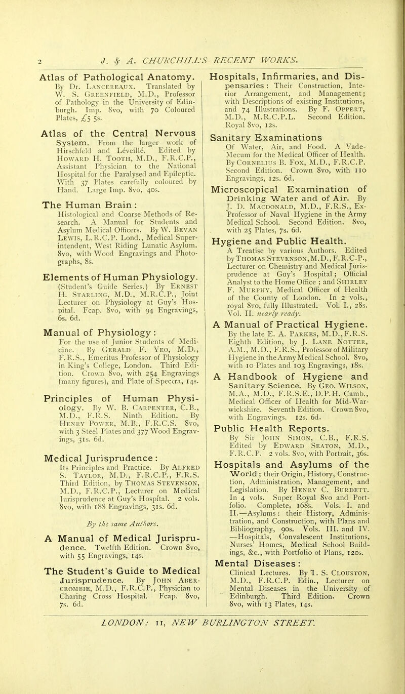 Atlas of Pathological Anatomy. 15y Dr. Lancereaux. Translated by VV. S. Greenfield, M.D., Professor of Pathology in the University of Edin- burgh. Imp, 8vo, with 70 Coloured Plates, ss. Atlas of the Central Nervous System. From the larger work of Hirschfeld and Leveille. Edited by Howard H. Tooth, M.D., F.R.C.P., Assistant Physician to the National Hospital for the Paralysed and Epileptic. With 37 Plates carefully coloured by Hand. Large Imp. 8vo, 40s. The Human Brain : Histological and Coarse Methods of Re- search. A Manual for Students and Asylum Medical Officers. By W. Bevan Lewis, L.R.C.P. Lond., Medical .Super- intendent, West Riding Lunatic Asylum. 8vo, with Wood Engravings and Photo- graphs, 8s. Elements of Human Physiology. (Student's Guide Series.) By Ernest H. Starling, M.D., M.R.C.P., Joint Lecturer on Physiology at Guy's Hos- pital. Fcap. 8vo, with 94 Engravings, 6s. 6d. Manual of Physiology: For the use of Junior Students of Medi- cine. By Gerald F. Yeo, M.D., F.R.S., Emeritus Professor of Physiology in King's College, London. Third Edi- tion. Crown 8vo, with 254 Engravings (many figures), and Plate of Spectra, 14s. Principles of Human Physi- ology. By W. B. Carpenter, C.B., M.D., F.R.S. Ninth Edition. By Henry Power, M.B., F.R.C.S. 8vo, with 3 Steel Plates and 377 Wood Engrav- ings, 3IS. 6d. Medical Jurisprudence: Its Principles and Practice. By Alfred S. Taylor, M.D., F.R.C.P., F.R.S. Third Edition, by Thomas Stevenson, M.D., F.R.C.P., Lecturer on Medical Jurisprudence at Guy's Hospital. 2 vols. 8vo, with iSS Engravings, 31s. 6d. By tJic same Aiilliors. A Manual of Medical Jurispru- dence. Twelfth Edition. Crown 8vo, with 55 Engravings, 14s. The Student's Guide to Medical Jurisprudence. By John Aker- crombie, M.D., F.R.C.P., Physician to Charing Cross Hospital. Fcap. 8vo, 7s. 6d. Hospitals, Infirmaries, and Dis- pensaries : Their Construction, Inte- rior Arrangement, and Management; with Descriptions of existing Institutions, and 74 Illustrations. By F. Oppert, M.D., M.R.C.P.L. Second Edition. Royal 8vo, 12s. Sanitary Examinations Of Water, Air, and Food. A Vade- Mecum for the Medical Officer of Health. By Cornelius B. Fox, M.D., F.R.C.P. Second Edition. Crown 8vo, with 110 Engravings, 12s. 6d. Microscopical Examination of Drinking Water and of Air. By J. D. Macdonald, M.D., F.R.S., Ex- Professor of Naval Hygiene in the Army Medical School. Second Edition. 8vo, with 25 Plates, 7s. 6d. Hygiene and Public Health. A Treatise iiy various Authors. Edited byTHOMAS .Stevenson,M.D., F.R.C.P., Lecturer on Chemistry and Medical Juris- prudence at Guy's Hospital; Official Analyst to the Home Office ; and Shirley F. Murphy, Medical Officer of Health of the County of London. In 2 vols., royal 8vo, fully Illustrated. Vol. I., 28s. Vol. II. nearly ready. A Manual of Practical Hygiene. By the late E. A. Parkes, M.D., F.R.S. Eighth Edition, by J. Lane Notter, A.M., M.D., F.R.S., Professor of Military Hygiene in the Army Medical School. 8vo, with 10 Plates and 103 Engravings, l8s. A Handbook of Hygiene and Sanitary Science. By Geo. Wilson, M.A., M.D., F.R.S.E., D.P.H. Camb., Medical Officer of Health for Mid-War- wickshire. Seventh Edition. Crown 8vo, with Engravings. 12s. 6d. Public Health Reports. By Sir John Simon, C.B., F.R.S. Edited by Edward Seaton, M.D., F.R.C.P. 2 vols. 8vo, with Portrait, 36s. Hospitals and Asylums of the World; their Origin, History, Construc- tion, Administration, Management, and Legislation. By Henry C. Burdett. In 4 vols. Super Royal 8vo and Port- folio. Complete, i68s. Vols. I. and II.—Asylums: their History, Adminis- tration, and Construction, with Plans and Bibliography, 90s. Vols. HI. and IV. —Hospitals, Convalescent Institutions, Nurses' Homes, Medical School Build- ings, &c., with Portfolio of Plans, 120s. Mental Diseases: Clinical Lectures. By 1. S. Clouston, M.D., F.R.C.P. Edin., Lecturer on Mental Diseases in the University of Edinburgh. Third Edition. Crown 8vo, with 13 Plates, 14s.