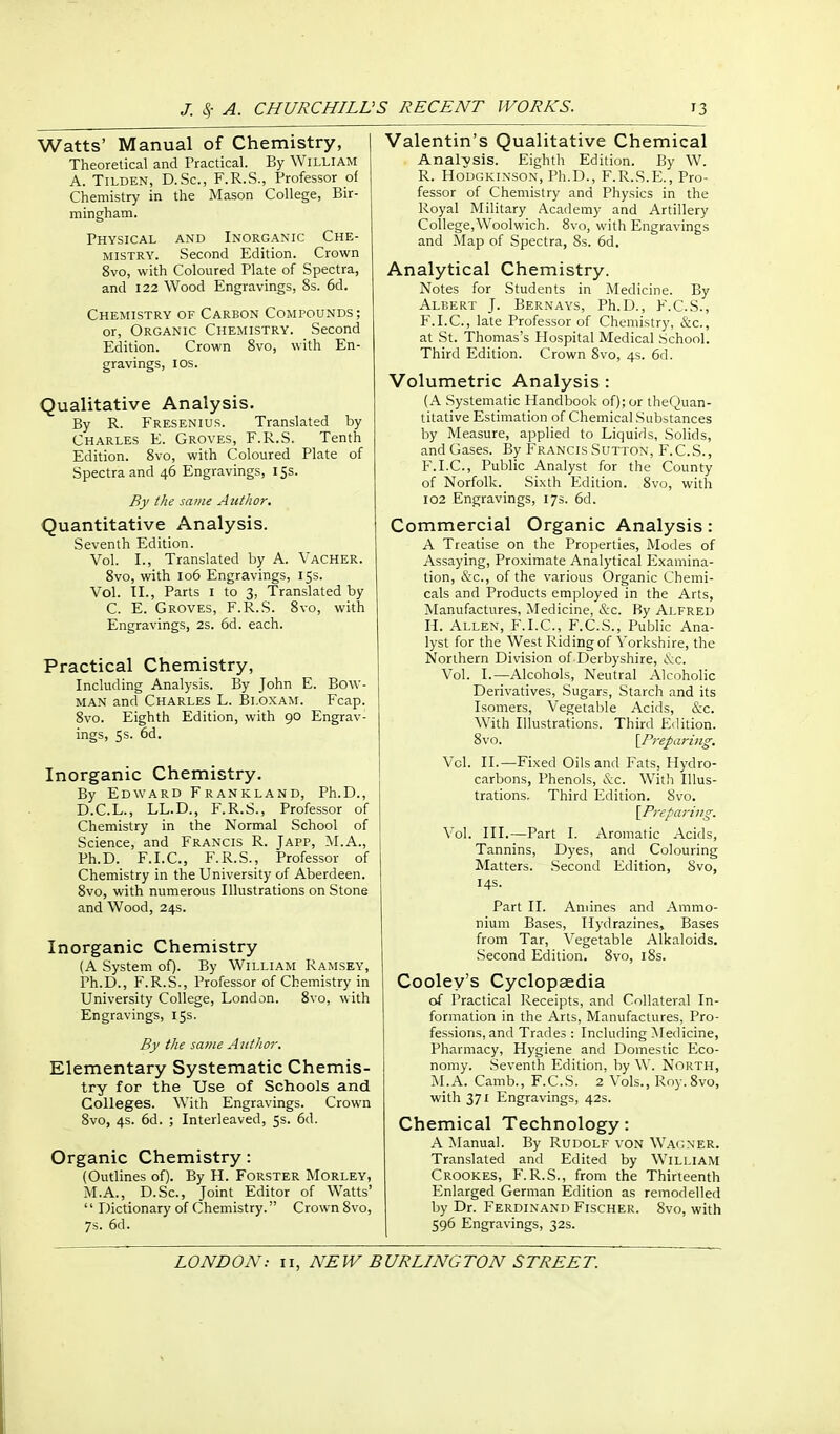 Watts' Manual of Chemistry, Theoretical and Tractical. By William A. TiLDEN, D.Sc, F.R.S., Professor of Chemistry in the Mason College, Bir- mingham. Physical and Inorganic Che- mistry. Second Edition. Crown 8vo, with Coloured Plate of Spectra, and 122 Wood Engravings, 8s. 6d. Chemistry of Carbon Compounds ; or, Organic Chemistry. Second Edition. Crown 8vo, with En- gravings, IDS. Qualitative Analysis. By R. Fresenius. Translated by Charles E. Groves, F.R.S. Tenth Edition. 8vo, with Coloured Plate of Spectra and 46 Engravings, 155. By the same Author. Quantitative Analysis. Seventh Edition. Vol. I., Translated by A. Vacher. 8vo, with 106 Engravings, 15s. Vol. TI., Parts i to 3, Translated by C. E. Groves, F.R.S. 8vo, with Engravings, 2s. 6d. each. Practical Chemistry, Including Analysis. By John E. Bow- man and Charles L. Bi.oxam. Fcap. 8vo. Eighth Edition, with 90 Engrav- ings, 5s. 6d. Inorganic Chemistry, By Edward Frankland, Ph.D., D.C.L., LL.D., F.R.S., Professor of Chemistry in the Normal School of Science, and Francis R. Japp, M.A., Ph.D. F.I.C., F.R.S., Professor of Chemistry in the University of Aberdeen. 8vo, with numerous Illustrations on Stone and Wood, 24s. Inorganic Chemistry (A System of). By William Ramsey, Ph.D., F.R.S., Professor of Chemistry in University College, London. 8vo, with Engravings, 15s. By the same Author. Elementary Systematic Chemis- try for the Use of Schools and Colleges. With Engravings. Crown 8vo, 4s. 6d. ; Interleaved, 5s. 6d. Organic Chemistry: (Outlines of). By II. Forster Morley, M.A., D.Sc, Joint Editor of Watts'  Dictionary of Chemistry. Crown 8vo, 7s. 6d. Valentin's Qualitative Chemical Analysis. Eighth Edition. By W. R. Hodgkinson, Ph.D., F.R.S.E., Pro- fessor of Chemistry and Physics in the Royal Military Academy and Artillery College,Woolwich. 8vo, with Engravings and Map of Spectra, 8s. 6d. Analytical Chemistry. Notes for Students in Medicine. By Albert J. Bernays, Ph.D., F.C.S., F.I.C., late Professor of Chemistry, &c., at St. Thomas's Hospital Medical School. Third Edition. Crown 8vo, 4s. 6d. Volumetric Analysis : (A Systematic Handbook of); or theQuan- titative Estimation of Chemical Substances by Measure, applied to Liquids, Solids, and Gases. By Francis Sutton, F.C.S., F.I.C., Public Analyst for the County of Norfolk. Sixth Edition. 8vo, with 102 Engravings, 17s. 6d. Commercial Organic Analysis: A Treatise on the Properties, Modes of Assaying, Proximate Analytical Examina- tion, &c., of the various Organic Chemi- cals and Products employed in the Arts, Manufactures, Medicine, iS:c. By Alfred H. Allen, F.I.C, F.C.S., Public Ana- lyst for the West Riding of Yorkshire, the Northern Division of Derbyshire, \c. Vol. I.—Alcohols, Neutral Alcoholic Derivatives, Sugars, Starch and its Isomers, Vegetable Acids, &c. With Illustrations. Third Edition. 8vo. \Prepa7-ing. Vol. II.—Fixed Oils and Fats, Hydro- carbons, Phenols, &c. With Illus- trations. Third Edition. 8vo. \^Preparing. Vol. III.—Part I. Aromatic Acids, Tannins, Dyes, and Colouring Matters. Second Edition, 8vo, 14s. Part II. Amines and Ammo- nium Bases, Hydrazines, Bases from Tar, ^'egetable Alkaloids. .Second Edition, 8vo, i8s. Cooley's Cyclopaedia of Practical Receipts, and Collateral In- formation in the Arts, Manufactures, Pro- fessions, and Trades : Including Medicine, Pharmacy, Hygiene and Domestic Eco- nomy. Seventh Edition, by W. North, ^I.A. Camb., F.C.S. 2 Vols., Roy.Svo, with 371 Engravings, 42s. Chemical Technology: A Manual. By Rudolf von Wagner. Translated and Edited by William Crookes, F.R.S., from the Thirteenth Enlarged German Edition as remodelled by Dr. Ferdinand Fischer. 8vo, with 596 Engravings, 32s.