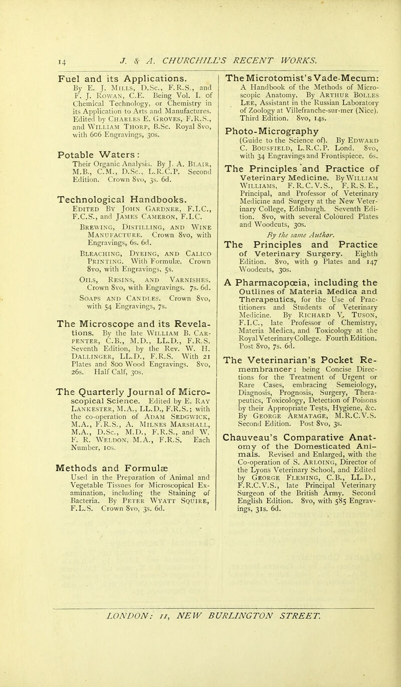 Fuel and its Applications. By E. T- Mii.i-s, D.Sc, F.R.S., and F. J. Rowan, C.E. Being Vol. I. of Chemical Technology, or Chemistry in its Application to Arts and Manufactures. Edited by Charles E. Groves, F.R..S., and William Thorp, B.Sc. Royal 8vo, with 606 Engravings, 30s. Potable Waters: Their Organic Analysis. By J. A. Blair, M.B., CM., D.Sc, L.R.C.P. Second Edition. Crown 8vo, 3s. 6d. Technological Handbooks. Edited By John Gardner, F.I.C, F.C.S'., and James Cameron, F.I.C. Brewing, Distilling, and Wine Manufacture. Crown 8vo, with Engravings, 6s. 6d. Bleaching, Dyeing, and Calico Printing. With Formulae. Crown Svo, with Engravings, 5s. Oils, Resins, and Varnishes. Crown Svo, with Engravings. 7s. 6d. Soaps and Candles. Crown Svo, with 54 Engravings, 7s. The Microscope and its Revela- tions. By the late William B. Car- penter, C.B., M.D., LL.D., F.R.S. .Seventh Edition, by the Rev. W. 11. Dallinger, LL.D., F.R.S. With 21 Plates and Soo Wood Engravings. Svo, 26s. Half Calf, 30s. The Quarterly Journal of Micro- scopical Science. Edited by E. Ray Lankester, M.A., LL.D., F.R.S.; with the co-operation of Adam Sedgwick, M.A., F.R.S., A. Milnes Marshall, M.A., D.Sc, M.D., F.R.S., and W. F. R. Weldon, M.A., F.R.S. Each Number, los. Methods and Formulae Used in the Preparation of Animal and Vegetable Tissues for Microscopical Ex- amination, including the .Staining of Bacteria. By Pei er Wyatt Squire, F.L.S. Crown Svo, 3s. 6d. TheMicrotomist's Vade-Mecum: A Handbook of the Methods of Micro- scopic Anatomy. By Arthur Bolles Lee, Assistant in the Russian Laboratory of Zoology at Villefranche-sur-mer (Nice), Third Edition. Svo, 14s. Photo-Micrography (Guide to the .Science of). By Edward C. BousFiELD, L.R.C.P. Lond. Svo, with 34 Engravings and Frontispiece, 6s. The Principles and Practice of Veterinary Medicine. By William Williams, F.R.C.V.S., F.R.S. E., Principal, and Professor of Veterinary Medicine and Surgery at the New Veter- inary College, Edinburgh. Seventh Edi- tion. Svo, with several Coloured Plates and Woodcuts, 30s. By the same Author. The Principles and Practice of Veterinary Surgery. Eighth Edition. Svo, with 9 Plates and 147 Woodcuts, 30S. A Pharmacopoeia, including the Outlines of Materia Medica and Therapeutics, for the Use of Prac- titioners and Students of Veterinary Medicine. By IvICHARD V^ Tuson, F.LC, late Professor of Chemistry, Materia Medica, and Toxicology at the Royal Veterinary College. Fourth Edition. Post Svo, 7s. 6d. The Veterinarian's Pocket Re- membrancer : being Concise Direc- tions for the Treatment of Urgent or Rare Cases, embracing Semeiology, Diagnosis, Prognosis, Surgery, Thera- peutics, Toxicology, Detection of Poisons by their Appropriate Tests, Hygiene, &c. By George Armatage, M.R.C.V.S. Second Edition. Post Svo, 3s. Chauveau's Comparative Anat- omy of the Domesticated Ani- mals. Revised and Enlarged, with the Co-operation of S. Arloing, Director of the Lyons Veterinary School, and Edited by George Fleming, C.B., LL.D., F.R.C.V.S., late Principal Veterinary .Surgeon of the British Army. Second Enghsh Edition. Svo, with 5S5 Engrav- ings, 31s. 6d.