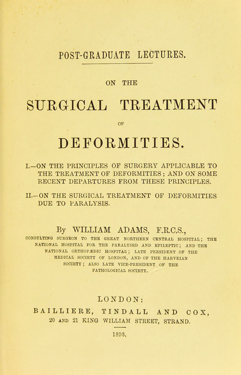 POST-GRADUATE LECTURES. ON THE SURGICAL TREATMENT OF DEFORMITIES. I. -ON THE PRINCIPLES OF SURGERY APPLICABLE TO THE TREATMENT OF DEFORMITIES; AND ON SOME RECENT DEPARTURES FROM THESE PRINCIPLES. II. -ON THE SURGICAL TREATMENT OF DEFORMITIES DUE TO PARALYSIS. By WILLIAM ADAMS, F.R.C.S., consulting surgeon to the great northern central hospital; the national hospital for the paralysed and epileptic; and the national orthopaedic hospital; late president of the medical society of london, and of the harveian society; also late vice-president of the pathological society. LONDON: BAILLIERE, TINDALL AND COX, 20 and 21 KING WILLIAM STREET, STRA.ND. 1893.