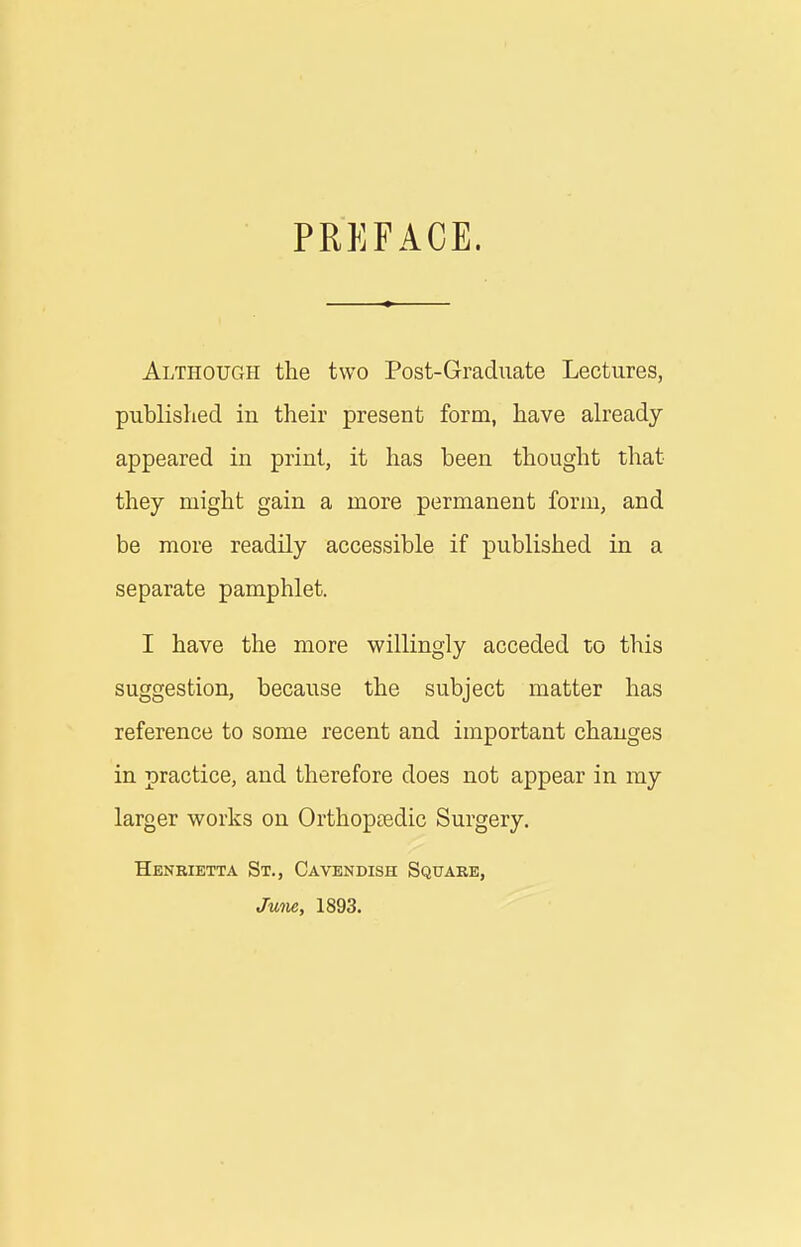 PREFACE. Although the two Post-Graduate Lectures, published in their present form, have already appeared in print, it has been thought that they might gain a more permanent form, and be more readily accessible if published in a separate pamphlet. I have the more willingly acceded to this suggestion, because the subject matter has reference to some recent and important changes in practice, and therefore does not appear in my larger works on Orthopaedic Surgery. Henrietta St., Cavendish Square, June, 1893.