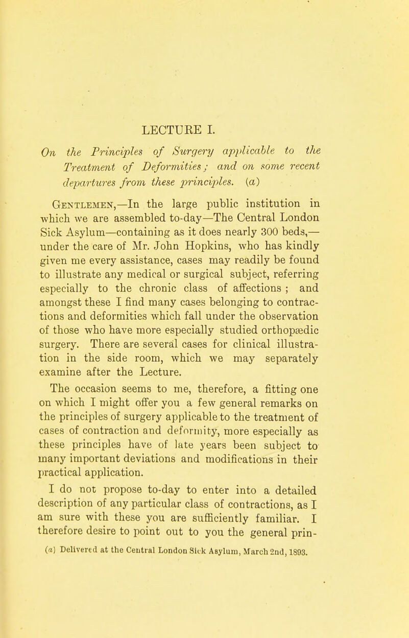 LECTURE I. On the Principles of Surgery applicable to the Treatment of Deformities; and on some recent departures from these ]jrinciples. (a) Gentlemen,—In the large public institution in -which we are assembled to-day—The Central London Sick Asylum—containing as it does nearly 300 beds,— under the care of Mr. John Hopkins, who has kindly given me every assistance, cases may readily be found to illustrate any medical or surgical subject, referring especially to the chronic class of affections ; and amongst these I find many cases belonging to contrac- tions and deformities which fall under the observation of those who have more especially studied orthopaedic surgery. There are several cases for clinical illustra- tion in the side room, which we may separately examine after the Lecture. The occasion seems to me, therefore, a fitting one on which I might offer you a few general remarks on the principles of surgery applicable to the treatment of cases of contraction and deformity, more especially as these principles have of late years been subject to many important deviations and modifications in their practical application. I do not propose to-day to enter into a detailed description of any particular class of contractions, as I am sure with these you are sufficiently familiar. I therefore desire to point out to you the general prin- (a) Delivered at the Central London Skk Asylum, March 2nd, 1893.
