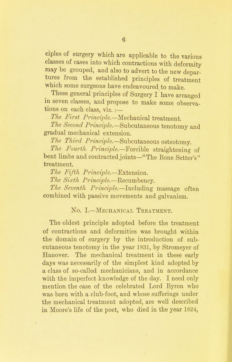 ciples of surgery which are applicable to the various classes of cases into which contractions with deformity may be grouped, and also to advert to the new depar- tures from the established principles of treatment which some surgeons have endeavoured to make. These general principles of Surgery I have arranged in seven classes, and propose to make some observa- tions on each class, viz.:— The First Principle— Mechanical treatment. The Second Principle— Subcutaneous tenotomy and gradual mechanical extension. The Third Principle— Subcutaneous osteotomy. The Fourth Principle—forcible straightening of bent limbs and contracted joints—The Bone Setter's treatment. The Fifth Principle.—Extension. The Sixth Principle.—Recumbency. The Seventh Principle.—Including massage often combined with passive movements and galvanism. No. I.—Mechanical Treatment. The oldest principle adopted before the treatment of contractions and deformities was brought within the domain of surgery by the introduction of sub- cutaneous tenotomy in the year 1831, by Stromeyer of Hanover. The mechanical treatment in these early days was necessarily of the simplest kind adopted by a class of so-called mechanicians, and in accordance with the imperfect knowledge of the day. I need only mention the case of the celebrated Lord Byron who was born with a club-foot, and whose sufferings under the mechanical treatment adopted, are well described in Moore's life of the poet, who died in the year 1824,