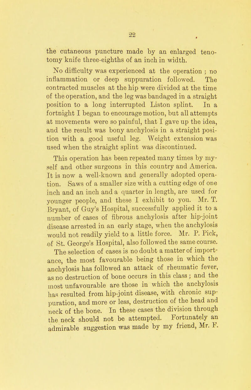 the cutaneous puncture made by an enlarged teno- tomy knife three-eighths of an inch in width. No difficulty was experienced at the operation ; no inflammation or deep suppuration followed. The contracted muscles at the hip were divided at the time of the operation, and the leg was bandaged in a straight position to a long interrupted Liston splint. In a fortnight I began to encourage motion, but all attempts at movements were so painful, that I gave up the idea, and the result was bony anchylosis in a straight posi- tion with a good useful leg. Weight extension was used when the straight splint was discontinued. This operation has been repeated many times by my- self and other surgeons in this country and America. It is now a well-known and generally adopted opera- tion. Saws of a smaller size with a cutting edge of one inch and an inch and a quarter in length, are used for younger people, and these I exhibit to you. Mr. T. Bryant, of Guy's Hospital, successfully applied it to a number of cases of fibrous anchylosis after hip-joint disease arrested in an early stage, when the anchylosis would not readily yield to a little force. Mr. P. Pick, of St. George's Hospital, also followed the same course. The selection of cases is no doubt a matter of import- ance, the most favourable being those in which the anchylosis has followed an attack of rheumatic fever, as no destruction of bone occurs in this class ; and the most unfavourable are those in which the anchylosis has resulted from hip-joint disease, with chronic sup- puration, and more or less, destruction of the head and neck of the bone. In these cases the division through the neck should not be attempted. Fortunately an admirable suggestion was made by my friend, Mr. F.