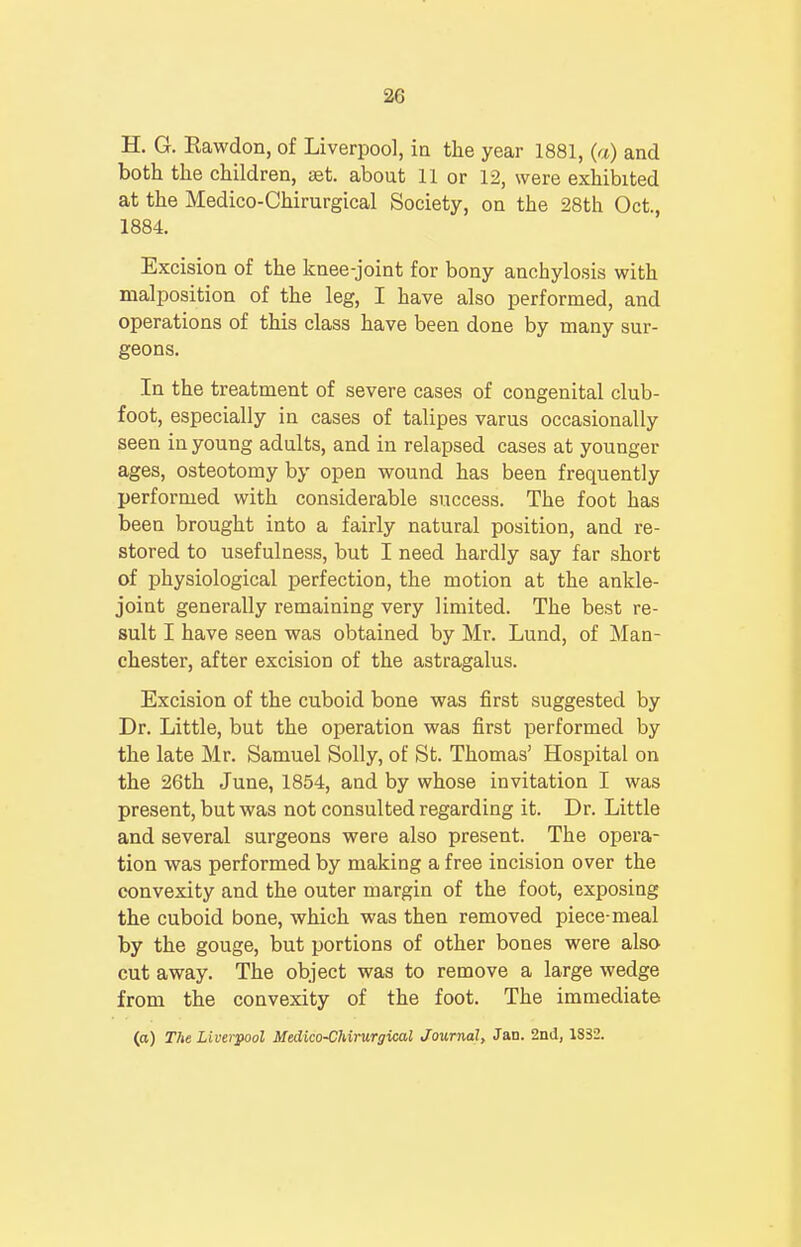 H. G. Rawdon, of Liverpool, in the year 1881, (a) and both the children, set. about 11 or 12, were exhibited at the Medico-Chirurgical Society, on the 28th Oct., 1884. Excision of the knee-joint for bony anchylosis with malposition of the leg, I have also performed, and operations of this class have been done by many sur- geons. In the treatment of severe cases of congenital club- foot, especially in cases of talipes varus occasionally seen in young adults, and in relapsed cases at younger ages, osteotomy by open wound has been frequently performed with considerable success. The foot has been brought into a fairly natural position, and re- stored to usefulness, but I need hardly say far short of physiological perfection, the motion at the ankle- joint generally remaining very limited. The best re- sult I have seen was obtained by Mr. Lund, of Man- chester, after excision of the astragalus. Excision of the cuboid bone was first suggested by Dr. Little, but the operation was first performed by the late Mr. Samuel Solly, of St. Thomas' Hospital on the 26th June, 1854, and by whose invitation I was present, but was not consulted regarding it. Dr. Little and several surgeons were also present. The opera- tion was performed by making a free incision over the convexity and the outer margin of the foot, exposing the cuboid bone, which was then removed piece-meal by the gouge, but portions of other bones were also cut away. The object was to remove a large wedge from the convexity of the foot. The immediate (a) The Liverpool Medico-Chirurgical Journal, Jan. 2nd, 1S32.