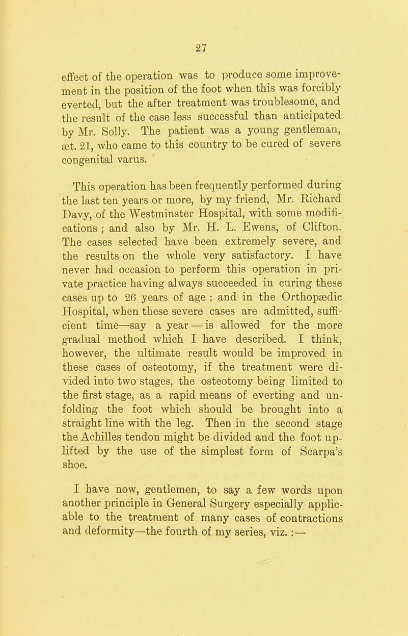 ■11 effect of the operation was to produce some improve- ment in the position of the foot when this was forcibly everted, but the after treatment was troublesome, and the result of the case less successful than anticipated by Mr. Solly. The patient was a young gentleman, Eet. 21, who came to this country to be cured of severe congenital varus. This operation has been frequently performed during the last ten years or more, by my friend, Mr. Richard Davy, of the Westminster Hospital, with some modifi- cations ; and also by Mr. H. L. Ewens, of Clifton. The cases selected have been extremely severe, and the results on the whole very satisfactory. I have never had occasion to perform this operation in pri- vate practice having always succeeded in curing these cases up to 26 years of age ; and in the Orthopaedic Hospital, when these severe cases are admitted, suffi- cient time—say a year — is allowed for the more gradual method which I have described. I think, however, the ultimate result would be improved in these cases of osteotomy, if the treatment were di- vided into two stages, the osteotomy being limited to the first stage, as a rapid means of everting and un- folding the foot which should be brought into a straight line with the leg. Then in the second stage the Achilles tendon might be divided and the foot up- lifted by the use of the simplest form of Scarpa's shoe. I have now, gentlemen, to say a few words upon another principle in General Surgery especially applic- able to the treatment of many cases of contractions and deformity—the fourth of my series, viz.:—