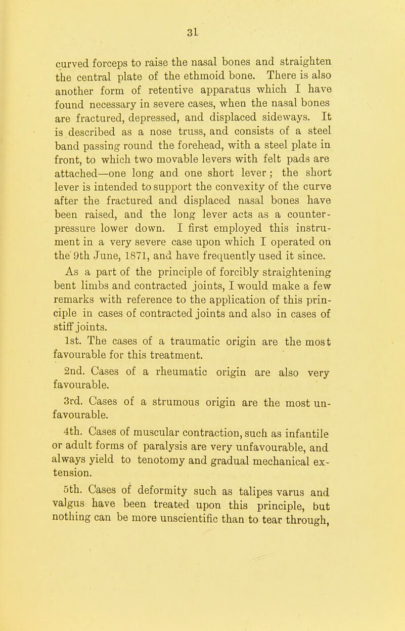 curved forceps to raise the nasal bones and straighten the central plate of the ethmoid bone. There is also another form of retentive apparatus which I have found necessary in severe cases, when the nasal bones are fractured, depressed, and displaced sideways. It is described as a nose truss, and consists of a steel band passing round the forehead, with a steel plate in front, to which two movable levers with felt pads are attached—one long and one short lever; the short lever is intended to support the convexity of the curve after the fractured and displaced nasal bones have been raised, and the long lever acts as a counter- pressure lower down. I first employed this instru- ment in a very severe case upon which I operated on the 9th June, 1871, and have frequently used it since. As a part of the principle of forcibly straightening bent limbs and contracted joints, I would make a few remarks with reference to the application of this prin- ciple in cases of contracted joints and also in cases of stiff joints. 1st. The cases of a traumatic origin are the most favourable for this treatment. 2nd. Cases of a rheumatic origin are also very favourable. 3rd. Cases of a strumous origin are the most un- favourable. 4th. Cases of muscular contraction, such as infantile or adult forms of paralysis are very unfavourable, and always yield to tenotomy and gradual mechanical ex- tension. 5th. Cases of deformity such as talipes varus and valgus have been treated upon this principle, but nothing can be more unscientific than to tear through,