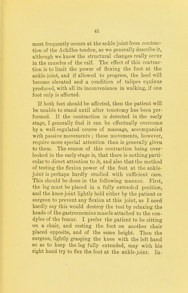 most frequently occurs at the ankle-joint from contrac- tion of the Achilles tendon, as we generally describe it, although we know the structural changes really occur in the muscles of the calf. The effect of this contrac- tion is to limit the power of flexing the foot at the ankle-joint, and if allowed to progress, the heel will become elevated and a condition of talipes equinus produced, with all its inconvenience in walking, if one foot only is affected. If both feet should be affected, then the patient will be unable to stand until after tenotomy has been per- formed. If the contraction is detected in the early stage, I generally find it can be effectually overcome by a well-regulated course of massage, accompanied with passive movements ; these movements, however, require more special attention than is generally given to them. The reason of this contraction being over- looked in the early stage is, that there is nothing parti- cular to direct attention to it, and also that the method of testing the flexion power of the foot at the ankle- joint is perhaps hardly studied with sufficient care. This should be done in the following manner. First, the leg must be placed in a fully extended position, and the knee-joint lightly held either by the patient or surgeon to prevent any flexion at this joint, as I need hardly say this would destroy the test by relaxing the heads of the gastrocnemius muscle attached to the con- dyles of the femur. I prefer the patient to be sitting on a chair, and resting the foot on another chair placed opposite, and of the same height. Then the surgeon, lightly grasping the knee with the left hand so as to keep the leg fully extended, may with his right hand try to flex the foot at the ankle-joint. In-