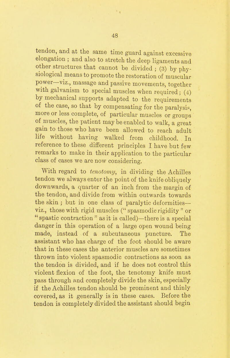 tendon, and at the same time guard against excessive elongation ; and also to stretch the deep ligaments and other structures that cannot be divided ; (3) by phy- siological means to promote the restoration of muscular power—viz., massage and passive movements, together with galvanism to special muscles when required; (4) by mechanical supports adapted to the requirements of the case, so that by compensating for the paralysis, more or less complete, of particular muscles or groups of muscles, the patient may be enabled to walk, a great gain to those who have been allowed to reach adult life without having walked from childhood. In reference to these different principles I have but few remarks to make in their application to the particular class of cases we are now considering. With regard to tenotomy, in dividing the Achilles tendon we always enter the point of the knife obliquely downwards, a quarter of an inch from the margin of the tendon, and divide from within outwards towards the skin ; but in one class of paralytic deformities— viz., those with rigid muscles ( spasmodic rigidity  or  spastic contraction  as it is called)—there is a special danger in this operation of a large open wound being made, instead of a subcutaneous puncture. The assistant who has charge of the foot should be aware that in these cases the anterior muscles are sometimes thrown into violent spasmodic contractions as soon as the tendon is divided, and if he does not control this violent flexion of the foot, the tenotomy knife must pass through and completely divide the skin, especially if the Achilles tendon should be prominent and thinly covered, as it generally is in these cases. Before the tendon is completely divided the assistant should begin