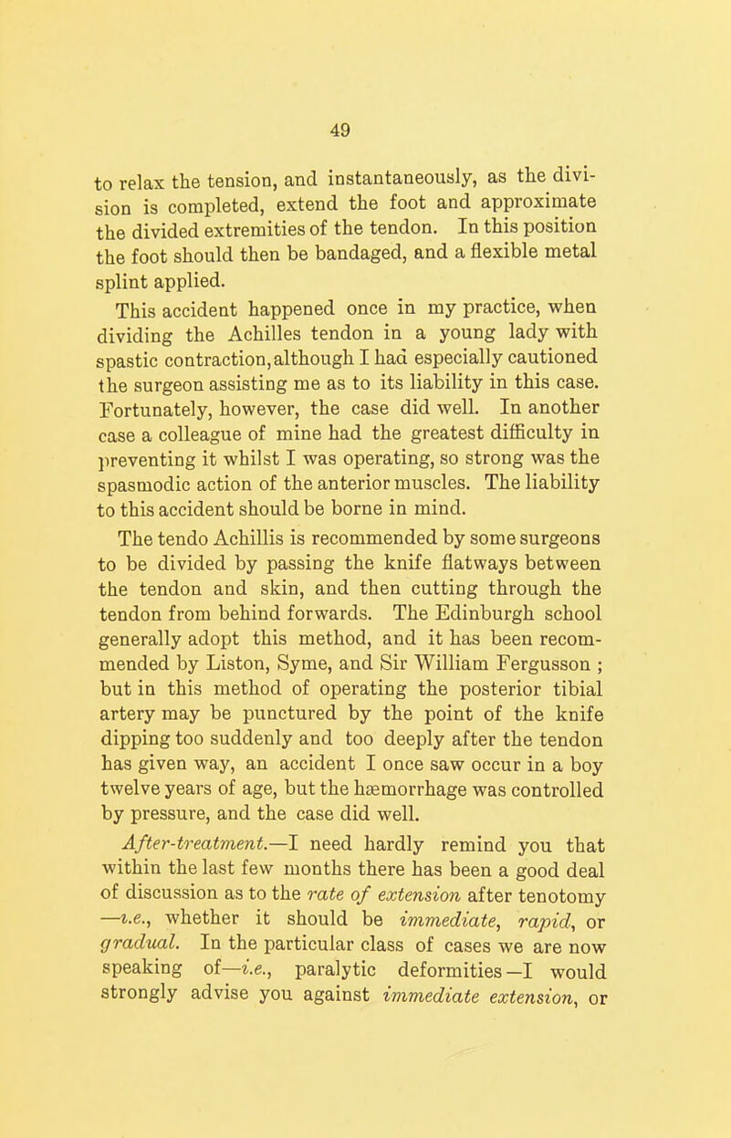 to relax the tension, and instantaneously, as the divi- sion is completed, extend the foot and approximate the divided extremities of the tendon. In this position the foot should then be bandaged, and a flexible metal splint applied. This accident happened once in my practice, when dividing the Achilles tendon in a young lady with spastic contraction, although I had especially cautioned the surgeon assisting me as to its liability in this case. Fortunately, however, the case did well. In another case a colleague of mine had the greatest difficulty in preventing it whilst I was operating, so strong was the spasmodic action of the anterior muscles. The liability to this accident should be borne in mind. The tendo Achillis is recommended by some surgeons to be divided by passing the knife flatways between the tendon and skin, and then cutting through the tendon from behind forwards. The Edinburgh school generally adopt this method, and it has been recom- mended by Liston, Syme, and Sir William Fergusson ; but in this method of operating the posterior tibial artery may be punctured by the point of the knife dipping too suddenly and too deeply after the tendon has given way, an accident I once saw occur in a boy twelve years of age, but the haemorrhage was controlled by pressure, and the case did well. After-treatment.—I need hardly remind you that within the last few months there has been a good deal of discussion as to the rate of extension after tenotomy —i.e., whether it should be immediate, rapid, or gradual. In the particular class of cases we are now speaking of—i.e., paralytic deformities—I would strongly advise you against immediate extension, or