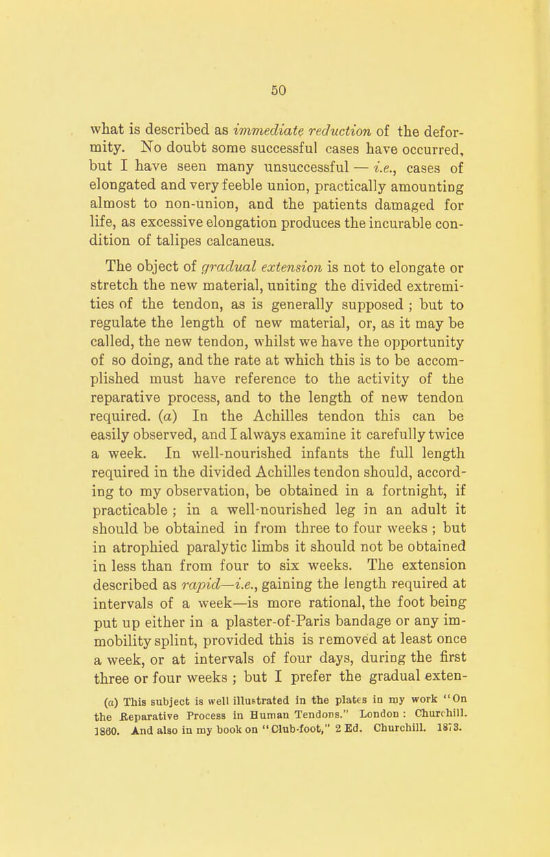 what is described as immediate reduction of the defor- mity. No doubt some successful cases have occurred, but I have seen many unsuccessful — i.e., cases of elongated and very feeble union, practically amounting almost to non-union, and the patients damaged for life, as excessive elongation produces the incurable con- dition of talipes calcaneus. The object of gradual extension is not to elongate or stretch the new material, uniting the divided extremi- ties of the tendon, as is generally supposed ; but to regulate the length of new material, or, as it may be called, the new tendon, whilst we have the opportunity of so doing, and the rate at which this is to be accom- plished must have reference to the activity of the reparative process, and to the length of new tendon required, (a) In the Achilles tendon this can be easily observed, and I always examine it carefully twice a week. In well-nourished infants the full length required in the divided Achilles tendon should, accord- ing to my observation, be obtained in a fortnight, if practicable ; in a well-nourished leg in an adult it should be obtained in from three to four weeks ; but in atrophied paralytic limbs it should not be obtained in less than from four to six weeks. The extension described as rapid—i.e., gaining the length required at intervals of a week—is more rational, the foot being put up either in a plaster-of-Paris bandage or any im- mobility splint, provided this is removed at least once a week, or at intervals of four days, during the first three or four weeks ; but I prefer the gradual exten- (o) This subject is well illustrated in the plates iu my work On the .Reparative Process in Human Tendons. London : Churchill. I860. And also in my book on  Club-foot, 2 Ed. Churchill. 1873.