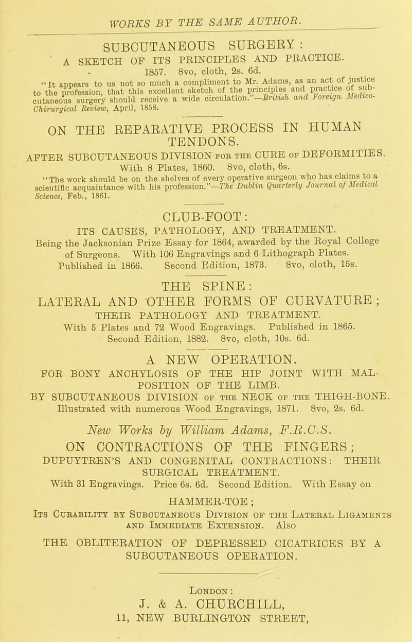 WORKS BY THE SAME AUTHOR. SUBCUTANEOUS SUEGEEY : A SKETCH OF ITS PEINCIPLES AND PRACTICE. 1857. 8vo, cloth, 2s. 6d. It appears to us not so much a compliment to Mr. Adams, as an act of justice to the profession, that this excellent sketch of the prmcip es and practice of sub- cutaneous surgery should receive a wide circulation.-£n«wfc and foreign Medico- Chirurgical Review, April, 1858. ON THE EEPAEATIVE PEOCESS IN HUMAN TENDONS. AFTER SUBCUTANEOUS DIVISION fob the CURE of DEFORMITIES. With 8 Plates, 1860. 8vo, cloth, 6s. The work should be on the shelves of every operative surgeon who has claims to a scientific acquaintance with his profession.—The Dublin Quarterly Journal of Medical Science, Feb., 1861. CLUB-EOOT: ITS CAUSES, PATHOLOGY, AND TREATMENT. Being the Jacksonian Prize Essay for 1864, awarded by the Royal College of Surgeons. With 106 Engravings and 6 Lithograph Plates. Published in 1866. Second Edition, 1873. 8vo, cloth, 15s. THE SPINE: LATEEAL AND OTHEE EOEMS OF CUEVATUEE ; THELR PATHOLOGY AND TREATMENT. With 5 Plates and 72 Wood Engravings. Published in 1865. Second Edition, 1882. 8vo, cloth, 10s. 6d. A NEW OPEEATION. FOR BONY ANCHYLOSIS OF THE HIP JOINT WITH MAL- POSITION OF THE LIMB. BY SUBCUTANEOUS DIVISION of the NECK of the THIGH-BONE. Illustrated with numerous Wood Engravings, 1871. 8vo, 2s. 6d. New Works by William Adams, F.B.G.S. ON CONTEAOTIONS OF THE FINGEES; DUPUYTREN'S AND CONGENITAL CONTRACTIONS: THEIR SURGICAL TREATMENT. With 31 Engravings. Price 6s. 6d. Second Edition. With Essay on HAMMER-TOE ; Its Cubabilitt by Subcutaneous Division of the Latebal Ligaments and Immediate Extension. Also THE OBLITERATION OP DEPRESSED CICATRICES BY A SUBCUTANEOUS OPERATION. London: J. & A. CHUECHILL, 11, NEW BURLINGTON STREET,