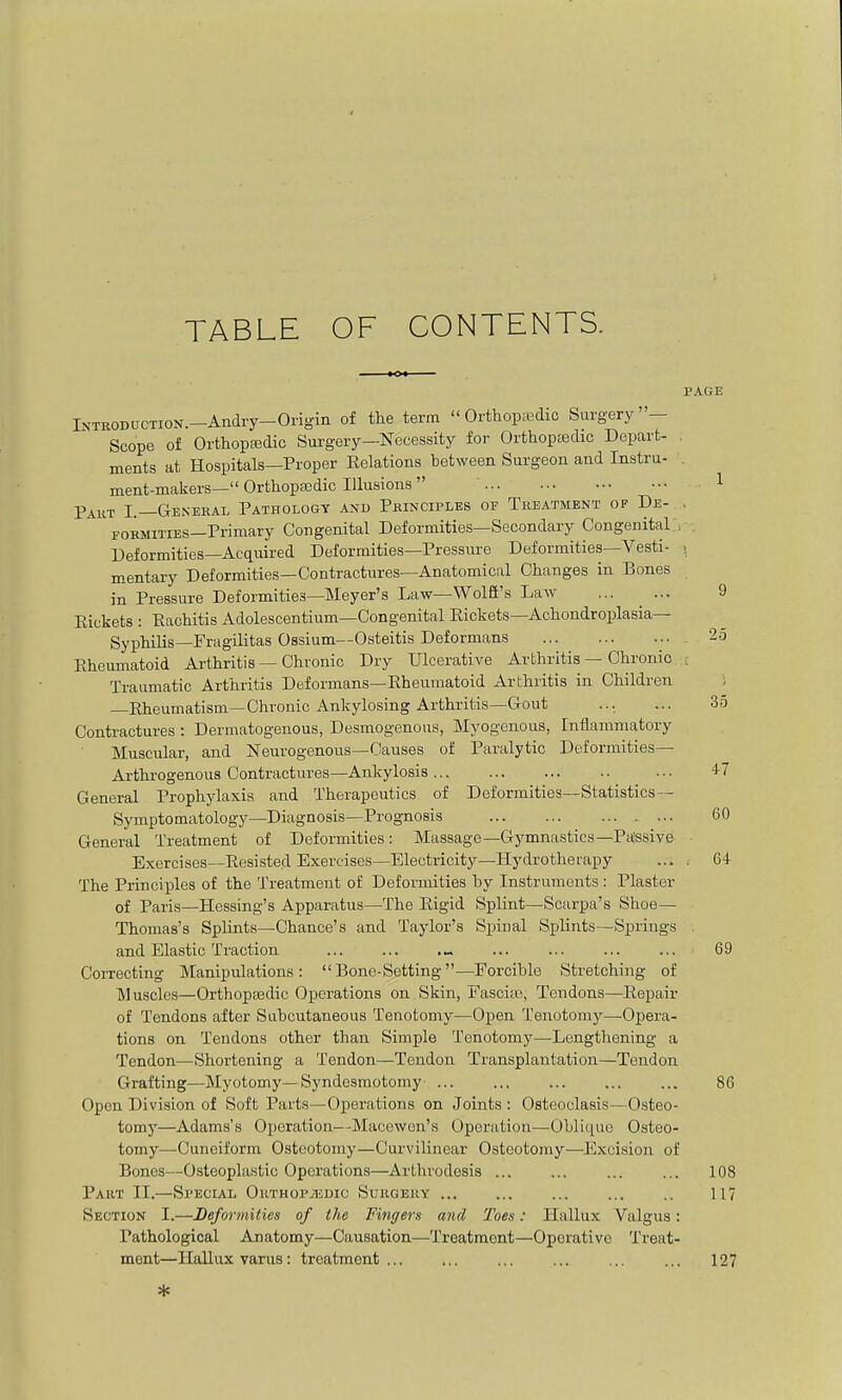 TABLE OF CONTENTS. PAGE INTBODUCTION.-Andry-Origin of tlie term Orthopaedic Surgery' — Scope of Orthopa3dic Surgery—Necessity for Orthoptedic Depart- ments at Hospitals—Proper Eelations between Surgeon and Instru- ment-makers— Orthopaedic Illusions  Paut I.—Genekal Pathology and Pkinciples of Treatment of De- FOKMiTiES—Primary Congenital Deformities—Secondary Congenital Deformities—Acquired Deformities—Pressui-e Deformities—Vesti- mentary Deformities—Contractures—Anatomical Changes in Bones in Pressure Deformities—Meyer's Law—Wolfi's Law Eickets : Eachitis Adolescentium—Congenital Eickets—Achondroplasia— Syphilis—Fragilitas Ossium—Osteitis Deformans Eheumatoid Arthritis — Chronic Dry Ulcerative Arthritis — Chronic ; Traumatic Arthritis Deformans—Eheumatoid Arthritis in Children ; —Eheumatism—Chronic Ankylosing Arthritis—Gout ... ... 35 Contractures : Dermatogenous, Desmogenous, Myogenous, Inflammatory Muscular, and Neurogenous—Causes of Paralytic Deformities— Arthrogenous Contractures—Ankylosis .. ... 47 General Prophylaxis and Therapeutics of Deformities—Statistics— Symptomatology—Diagnosis—Prognosis 60 General Treatment of Deformities: Massage—Gymnastics—Passive Exercises—Eesisted Exercises—Electi-icity—Hydrotherapy ... . 64 The Principles of the Treatment of Deformities by Instruments : Plaster of Paris—Hessing's Apparatus—The Eigid Splint—Scarpa's Shoe- Thomas's Splints—Chance's and Taylor's Spinal Splints—Springs . and Elastic Traction „ 69 CoiTecting Manipulations: Bone-Setting—Forcible Stretching of Muscles—Orthopaedic Operations on Skin, Fascite, Tendons—Eepair of Tendons after Subcutaneous Tenotomy—Open Tenotomy—Opera- tions on Tendons other than Simple Tenotomy—Lengthening a Tendon—Shortening a Tendon—Tendon Transplantation—Tendon Grafting—Myotomy—Syndesmotomy 86 Open Division of Soft Parts—Operations on Joints : Osteoclasis—Osteo- tomy—Adams's Operation—Macewcn's Operation—Oblique Osteo- tomy—Cuneiform Osteotomy—Curvilinear Osteotomy—Excision of Bones—Osteoplastic Operations—Arthrodesis ... ... 108 Part II.—Special OiiTHOPjEDic Sukgeuy ... ... .. 117 Section I.—Deformities of the Fingers and Toes: Hallux Valgus: Pathological Anatomy—Causation—Treatment—Operative Treat- ment—Hallux varus: treatment ... ... ... ... 127