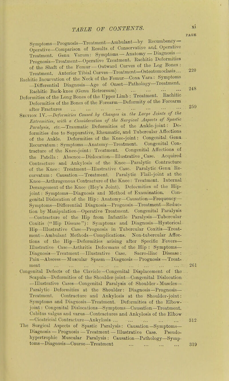 248 259 TABLE OF CONTENTS. PAGE Symptoms-Prognosis-Treatment-Ambulant-by Recumbency- Opoi-ative-Comparison of Eesults of Conservative aad. Operative Treatment. Genu Varum: Symptoms — Anatomy — Diagaosis- Prognosis-Treatment^Operative Treatment. Rachitic Deformities of the Shaft of the Femur — Outward Curves of the Leg Bones : Treatment. Anterior Tibial Curves—Treatment—Osteotomoclasis... 220 Rachitic Incurvation of the Neck of the Femur—Coxa Vara: Symptoms —Differential Diagnosis-Age of Onset-Pathology-Treatment. Rachitic Back-knee (Genu Retrorsum) Deformities of the Long Bones of the Upper Limb : Treatment. Rachitic Deformities of the Bones of the Forearm—Deformity of the Forearm after Fractures Section IV.-^Deformities Caused .by Changes in the Large Joints of the Extremities, tvith a Consicleraiion of the Surgical Aspects of Spastic Faralysis, Traumatic Deformities of the Ankle-joint: De- formities due to Suppurative, Rheumatic, and Tubercular Affections of the Ankle. Deformities of the Knee-joint: Congenital Genu . Recurvatum : Symptoms—Anatomy—Treatment. Congenital Con- tracture of the Knee-joint: Treatment. Congenital Affections of the Patella : Absence ^Dislocation—Illustrative . Case. Acquired Contracture and Ankylosis of the Knee—Paralytic Contracture of the Knee: Treatment—Illustrative Case. Paralytic Genu Re- curvatum : Causation — Treatment. Paralytic Flail-joint at the Knee—Arthrogenous Contracture of the Knee : Treatment. Internal Derangement of the Knee (Key's Joint). Deformities of the Hip- joint : Symptoms—Diagnosis and Method of Examination. Con- genital Dislocation of the Hip : Anatomy—Causation—Frequency— Symptoms—Differential Diagnosis—Prognosis—Treatment—Reduc- tion by Manipulation—Operative Treatment. Congenital Paralysis —Contracture of the Hip from Infantile Paralysis—Tubercular Coxitis (Hip Disease): Symptoms and Diagnosis—Hysterical Hip—Illustrative Case—Prognosis in Tubercular Coxitis—Treat- ment—Ambulant Methods—Complications. Non-tubercular Affec- tions of the Hip—Deformities arising after Specific Fevers— Illustrative Case—Arthritis Deformans of the Hip : Symptoms— Diagnosis—Treatment—Illustrative Case. Sacro-iliac Disease: Pain—Abscess — Muscular Spasm—Diagnosis — Prognosis — Treat- ment ... ... ... ... ... ... ... ... ... 261 Congenital Defects of the Clavicle—Congenital Displacement of the Scapula—Deformities of the Shoulder-joint—Congenital Dislocation —Illustrative Cases—Congenital Paralysis of Shoulder - Muscles— Paralytic Deformities at the Shoulder: Diagnosis—Prognosis— Treatment. Contracture and Ankylosis at the Shoulder-joint: Symptoms and Diagnosis—Treatment. Deformities of the Elbow- joint : Congenital Dislocations—Symptoms—Causation—Treatment. Cubitus valgus and varus—Contractures and Ankylosis of the Elbow —Cicatricial Contracture—Ankylosis ... ... ... ... ... 312 The Surgical Aspects of Spastic Paralysis: Causation —Symptoms— Diagnosis — Prognosis — Treatment — Illustrative Case. Pseudo- hypertrophic Muscular Paralysis : Causation—Pathology—Symp- toms—Diagno.sis—Course—Treatment 319