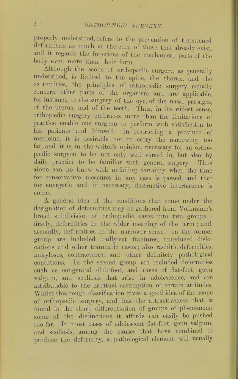 properly understood, refers to the prevention of threatened deformities as much as the cure of those that ah-eady exist, and it regards the functions of the mechanical parts of the body even more than their form. Although the scope of orthopedic surgery, as generally understood, is limited to the spine, the thorax, and the extremities, the principles of orthoptedic surgery equally concern other parts of the organism and are applicable, for instance, to the surgery of the eye, of the nasal passages, of the uterus, and of the teeth. Thus, in its widest sense, orthopaedic surgery embraces more than the limitations of practice enable one surgeon to perform with satisfaction to his patients and himself. In restricting a province . of medicine, it is desirable not to carry the narrowing too far, and it is, in the writer's opinion, necessary for an ortho- pedic surgeon to be not only well versed in, but also by daily practice to be familiar with general surgery. Thus alone can he know Avith unfailing certainty when the time for conservative measures in any case is passed, and that for energetic and, if necessary, destructive interference is come. A general idea of the conditions that come under the designation of deformities may be gathered from Volkraann's broad subdivision of orthoptedic cases into two groups— firstly,, deformities in the wider meaning of the term; and, secondly, deformities in the narrower sense. In the former group are included badly-set fractures, unreduced dislo- cations, and other traumatic cases; also rachitic deformities, ankyloses, contractures, and other definitely pathological conditions. In the second group are included deformities such as congenital club-foot, and cases of flat-foot, genu valgum, and scoliosis that arise in adolescence, and are attributable to the habitual assumption of certain attitudes. Whilst this rough classification gives a good idea of the scope of orthopasdic surgery, and has the attractiveness that is found in the sharp differentiation of groups of phenomena some of tbe distinctions it affords can easily be pushed too far. In most cases of adolescent flat-foot, genu valgum, and scoliosis, among the causes that have combined to produce the deformity, a pathological element will usually