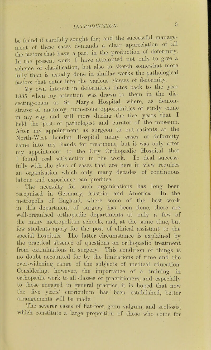 INTUOmTC'TWN. 5 be found if ccarefully sought for; and the successhil manage- ment of these cases demands a clear appreciation of all the factors that have a part in the production of deformity. In the present work I have attempted not only to give a scheme of classification, but also to sketch somewhat more fully than is usually done in similar works the pathological factors that enter into the various classes of deformity. My own interest in deformities dates back to the year 1885, when my attention was drawn to them in the dis- secting-room at St. Mary's Hospital, where, as demon- strator of anatomy, numerous opportunities of study came in my way, and still more during the five years that I held the post of pathologist and curator of the museum. After my appointment as surgeon to out-patients at the North-West London Hospital many cases of deformity came into my hands for treatment, but it was only after my appointment to the City Orthopjedic Hospital that I found real satisfaction in the work. To deal success- fully with the class of cases that are here in view requires an organisation Avhich only many decades of continuous labour and experience can produce. The necessity for such organisations has long been recognised in Germany, Austria, and America. In the metropolis of England, where some of the best work in this department of surgery has been done, there are Avell-organised orthoptedic departments at only a few of the many metropolitan schools, and, at the same time, but few students apply for the post of clinical assistant to the special hospitals. The latter circumstance is explained by the practical absence of questions on orthopsedic treatment from examinations in surgery. This condition of things is no doubt accounted for by the limitations of time and the ever-widening range of the subjects of medical education. Considering, however, the importance of a training in orthop;edic work to all classes of practitioners, and especially to those engaged in general practice, it is hoped that now the five years' curriculum has been established, better arrangements will be made. The severer cases of flat-foot, genu valgum, and scoliosis, which constitute a large proportion of those who come for