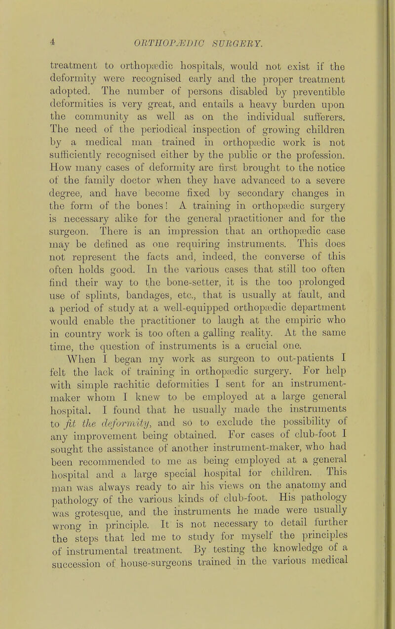 treatment to orthopaedic hospitals, would not exist if the deformity were recognised early and the proper treatment adopted. The number of persons disabled by preventible deformities is very great, and entails a heavy burden upon the community as well as on the individual sufferers. The need of the periodical inspection of growing children by a medical man trained in orthopiedic work is not sufficiently recognised either by the public or the profession. How many cases of deformity are first brought to the notice of the family doctor when they have advanced to a severe degree, and have become fixed by secondary changes in the form of the bones! A training in orthoptedic surgery is necessary alike for the general practitioner and for the surgeon. There is an impression that an orthopaedic case may be defined as one requiring instruments. This does not represent the facts and, indeed, the converse of this often holds good. In the various cases that still too often find their way to the bone-setter, it is the too prolonged use of splints, bandages, etc., that is usually at fault, and a period of study at a well-equipped orthopiedic department would enable the practitioner to laugh at the empiric who in country work is too often a galling reality. At the same time, the question of instruments is a crucial one. When I began my work as surgeon to out-patients I felt the lack of training in orthop;edic surgery. For help with simple rachitic deformities I sent for an instrument- maker Avhom I knew to be employed at a large general hospital. I found that he usually made the instruments to Jit the deformity, and so to exclude the possibility of any improvement being obtained. For cases of club-foot I sought the assistance of another instrument-maker, who had been recommended to me as being employed at a general hospital and a large special hospital for children. This man was always ready to air his views on the anatomy and pathology of the various kinds of club-foot. His pathology was grotesque, and the instruments he made were usually wrong in principle. It is not necessary to detail further the steps that led me to study for myself the principles of instrumental treatment. By testing the knowledge of a succession of house-surgeons trained in the various medical