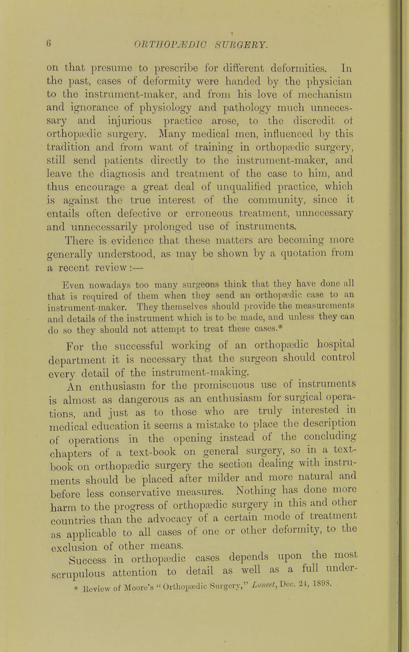 on that presume to prescribe for different deformities. In the past, cases of deformity were handed by the physician to the instrument-maker, and from his love of mechanism and ignorance of physiology and pathology much unneces- sary and injurious practice arose, to the discredit ot orthopiedic surgery. Many medical men, influenced by this tradition and from want of training in orthopaedic surgery, still send patients directly to the instrument-maker, and leave the diagnosis and treatment of the case to him, and thus encourage a great deal of unqualified practice, which is against the true interest of the community, since it entails often defective or erroneous treatment, unnecessary and unnecessarily prolonged use of instruments. There is evidence that these matters are becoming more generally understood, as may be shown by a quotation from a recent review :— Even nowadays too many surgeons think that they have done all that is required of them when they send an ortho] >a.'dic case to an instrument-maker. They themselves should provide the measurements and details of the instrument which is to be made, and unless they can do so they should not attempt to treat these cases.* For the successful working of an orthopedic hospital department it is necessary that the surgeon should control every detail of the instrument-making. An enthusiasm for the promiscuous use of instruments is almost as dangerous as an enthusiasm for surgical opera- tions, and just as to those who are truly interested in medical education it seems a mistake to place the description of operations in the opening instead of the concluding chapters of a text-book on general surgery, so in a text- book on orthopedic surgery the section dealing with instru- ments should be placed after milder and more natural and before less conservative measures. Nothing has done more harm to the progress of orthopedic surgery in this and other countries than the advocacy of a certain mode of treatment as appKcable to all cases of one or other deformity, to the exclusion of other means. Success in orthopedic cases depends upon the most scrupulous attention to detail as well as a full under- * Review of Moore's  Orthopn^dic Surgery, lu»ect,I)oc. 21, 1898.