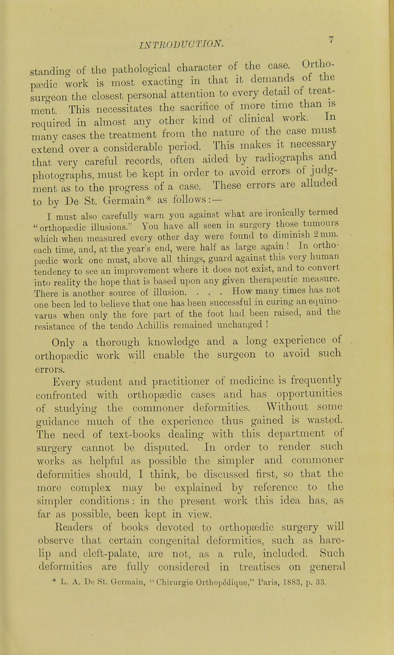 standing of the pathological character of the case Ortho- pedic work is most exacting in that it demands ot the suro-eon the closest personal attention to every detail ot treat- ment This necessitates the sacrifice of more tmie than is required in almost any other kind of climcal work. in many cases the treatment from the nature of the case must extend over a considerable period. This makes it necessary that very careful records, often aided by radiographs and photographs, must be kept in order to avoid errors of judg- ment as to the progress of a case. These errors are alluded to by De St. Germain* as follows:— I must also carefully warn you against what are ironically termed orthopajcUc illusions. You have all seen in surgery tliose_ tumours Avhich when measured every other day were found to diminish 2 inm. each time, and, at the year's end, were half as large again ! In ortho- paedic work one must, above all things, guard against this very human tendency to see an improvement where it does not exist, and to convert into reahty the hope that is based upon any given therapeutic measure. There is another source of illusion. . . . How many times has not one been led to believe that one has been successful in curing an equino- varus when only the fore part of the foot had been raised, and the resistance of the tendo Achillis remained unchanged ! Only a thorough knowledge and a long experience of orthopaedic work will enable the surgeon to avoid such errors. Every student and practitioner of medicine is frequently confronted with orthopaedic cases and has opportunities of studying the commoner deformities. Without some guidance much of the experience thus gained is Avasted. The need of text-books deahng Avith this department of surgery cannot be disputed. In order to render such works as helpful as possible the simpler and commoner deformities should, I think, be discussed first, so that the more complex may be explained by reference to the shnpler conditions: in the present work this idea has, as far as possible, been kept in view. Readers of books devoted to orthopsedic surgery will observe that certain congenital deformities, such as hare- lip and cleft-palate, are not, as a rule, included. Such deformities are fully considered in treatises on general * L. A. Do St. Germuin,  Chirurgie Orthopedique, Paris, 1883, p. 33.