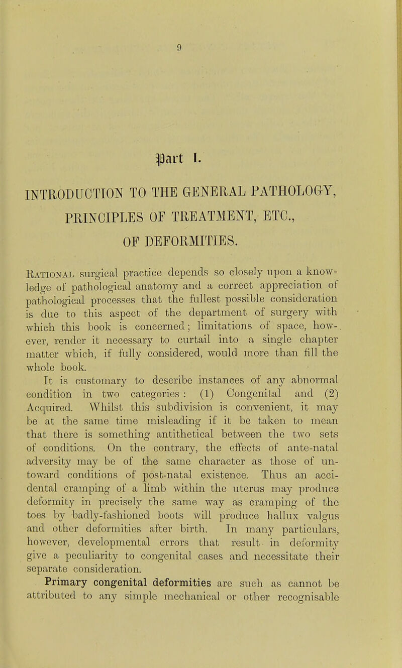 prt I. INTRODUCTION TO THE GENERAL PATHOLOGY, PRINCIPLES OF TREATMENT, ETC, OF DEFORMITIES. Rational surgical prcactice depends so closely upon a know- ledge of pathological anatomy and a correct appreciation of pathological processes that the fullest possible consideration is due to this aspect of the department of surgery with which this book is concerned; limitations of space, how-, ever, render it necessary to curtail into a single chapter matter which, if fully considered, would more than fill the whole book. It is customary to describe instances of any abnormal condition in two categories : (1) Congenital and (2) Acquired. Whilst this subdivision is convenient, it may be at the same time misleading if it be taken to mean that there is something antithetical between the two sets of conditions. On the contrary, the effects of ante-natal adversity may be of the same character as those of un- toward conditions of post-natal existence. Thus an acci- dental cramping of a limb within the uterus may produce deformity in precisely the same way as cramping of the toes by badly-fashioned boots will produce hallux valgus and other deformities after birth. In many particulars, however, developmental errors that result in deformity give a peculiarity to congenital cases and necessitate their separate consideration. Primary congenital deformities are such as cannot be attributed to any simple mechanical or other recognisable