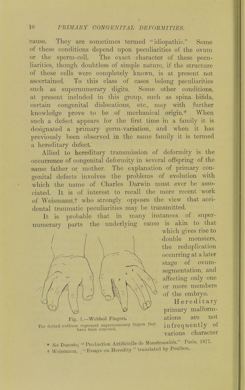 t cause. They are sometmies termed idiopathic. Some of these conditions depend upon pecuharities of the ovum or the sperm-cell. The exact character of these pecu- liarities, though doubtless of simple nature, if the structure of these cells were completely known, is at present not ascertained. To this class of cases belong peculiarities such as supernumerary digits. Some other conditions, at present included in this group, such as spina bifida, certain congenital dislocations, etc., may with further knowledge prove to be of mechanical origin.* When such a defect appears for the first time in a family it is designated a primary germ-variation, and when it has previously been observed in the same family it is termed a hereditary defect. Allied to hereditary transmission of deformity is the occurrence of congenital deformity in several offspring of the same father or mother. The explanation of primary con- genital defects involves the problems of evolution Avith which the name of Charles Darwin must ever be asso- ciated. It is of interest to recall the more recent work of Weismanri,t who strongly opposes the view that acci- dental traumatic peculiarities may be transmitted. It is probable that in many instances of super- parts the underlying cause is akin to that numerary Fig. I.—Webbed Fingers. Tlio iliiUeil outlines represent siirernnmerary lingers that have been removed. which gives rise to double monsters, the reduplication occurring at a later stage of ovum- segmentation, and affecting only one or more members of the embryo. Hereditary primary malform- ations are not infrequently of various character * See Dareste, Production Artificielle de Monstruosites. Paris, 1877. f VVcismann, _ Essays on Heredity  translated by Poulton.