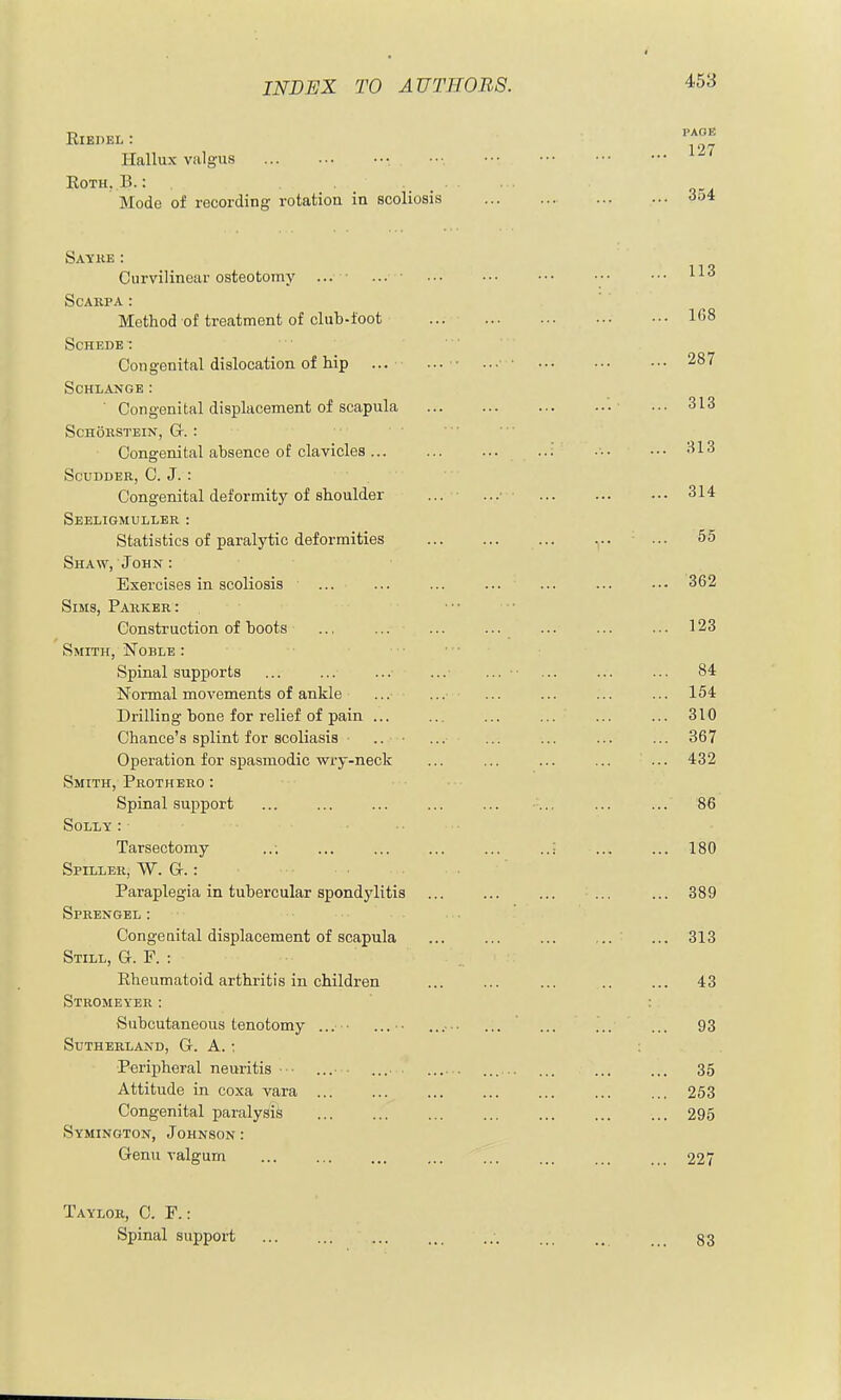 ElEDEL : Hallux valgus • Roth, B.: . _ Mode of recording rotation in scoliosis Sayke: Curvilinear osteotomy ... • ... ■ Scarpa : Method of treatment of club-toot SCHEDE: Congenital dislocation of hip ... SOHLANGE: Congenital displacement of scapula SCHOKSTEIN, G-. : Congenital absence of clavicles ... SCUDDER, C. J. : Congenital deformity of shoulder Seeligmuller : Statistics of paralytic deformities Shaw, John : Exercises in scoliosis Sims, Parker: Construction of boots Smith, Noble : Spinal supports Normal movements of ankle Drilling bone for relief of pain ... Chance's splint for scoUasis .. • Operation for spasmodic wry-neck Smith, Prothero : Spinal support Solly : Tarsectomy Spiller, W. Gr.: Paraplegia in tubercular spondylitis Sprengel: Congenital displacement of scapula Still, G. P. : Eheumatoid arthritis in children Stromeyer : Subcutaneous tenotomy ... • Sutherland, G. A. : Peripheral neuritis ■ ■ Attitude in coxa vara ... Congenital paralysis Symington, Johnson : Genu valgum Taylor, C. F. : Spinal support