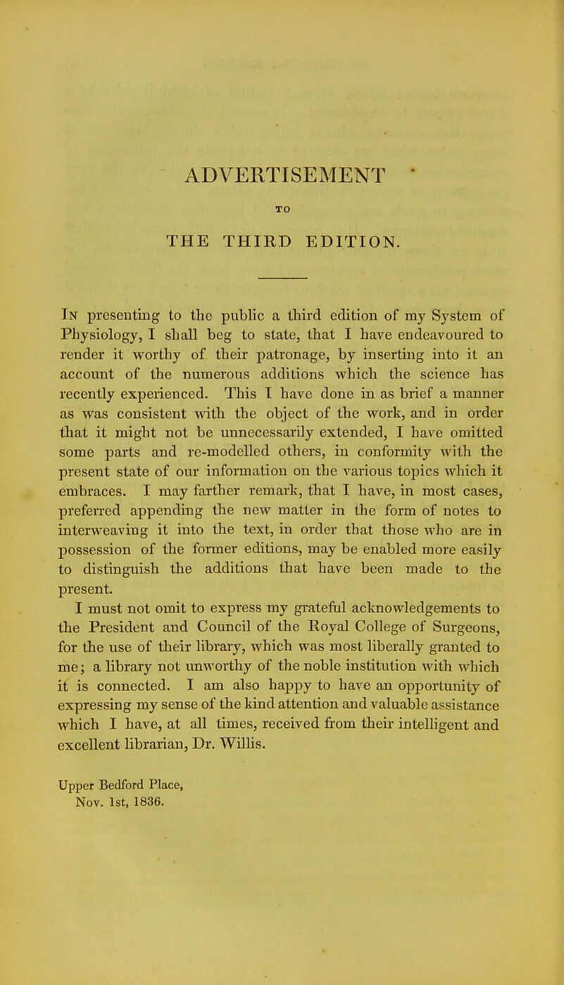 ADVERTISEMENT TO THE THIRD EDITION. In presenting to the public a third edition of my Sj'stem of Physiology, I shall beg to state, that I have endeavoured to render it worthy of their patronage, by inserting into it an account of the numerous additions which the science has recently experienced. This 1 have done in as brief a manner as was consistent with the object of the work, and in order that it might not be unnecessarily extended, I have omitted some parts and re-modelled others, in conformity with the present state of our information on the various topics which it embraces. I may farther remark, that I have, in most cases, preferred appending the new matter in the form of notes to interweaving it into the text, in order that those who are in possession of the former editions, may be enabled more easily to distinguish the additions that have been made to the present. I must not omit to express my grateful acknowledgements to the President and Council of the Royal College of Surgeons, for the use of their library, which was most liberally gi-anted to me; a library not unworthy of the noble institution with which it is connected. I am also happy to have an opportunity of expressing my sense of the kind attention and valuable assistance which I have, at all times, received from their intelligent and excellent librarian, Dr. Willis. Upper Bedford Place, Nov. 1st, 1836.