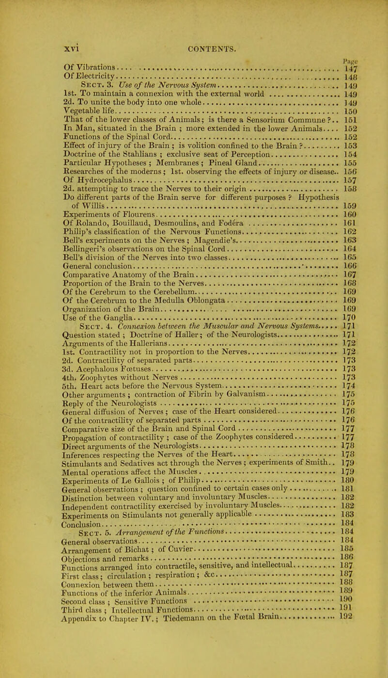 Pago Of Vibrations I47 Of Electz-icity 148 Sect. 3. Use of the Nervous System 149 1st. To maintain a connexion with the external world 149 2d. To unite the body into one whole ) 4y Vegetable hfe 150 That of the lower classes of Animals; is there a Sensorium Commune ?.. 151 In Man, situated in the Brain ; more extended in the lower Animals.... 152 Functions of the Spinal Cord 152 Effect of injury of the Brain ; is volition confined to the Brain ? 153 Doctrine of the Stahlians ; exclusive seat of Perception 154 Particular Hypotheses ; Membranes; Pineal Gland 155 Researches of the moderns; 1st. observing the eflFects of injury or disease.. 150 Of Hydrocephalus 157 2d. attempting to trace the Nerves to their origin 158 Do different parts of the Brain serve for different purposes ? Hypothesis of Willis 159 Experiments of Flourens IGO Of Rolando, Bouillaud, Desmoulins, and Fodera 161 Philip's classification of the Nervous Functions 1C2 Bell's experiments on the Nerves ; Magendie's 163 Bellingeri's observations on the Spinal Cord 164 Bell's division of the Nerves into two classes 165 General conclusion ' 166 Comparative Anatomy of the Brain 167 Proportion of the Brain to the Nerves 168 Of the Cei-ebrum to the Cerebellum 169 Of the Cerebrum to the Medulla Oblongata 169 Organization of the Brain 169 Use of the Gangha 170 Sect. 4. Connexion between the Muscular and Nervous Systems I7I Question stated ; Doctrine of Haller; of the Neurologists 171 Arguments of the Hallerians 172 1st. Contractility not in proportion to the Nerves 172 2d. Contractility of separated parts 173 3d. Acephalous FcEtuses 173 4th. Zoophytes without Nerves 173 5th. Heart acts before the Nervous System I74 Other arguments ; contraction of Fibrin by Galvanism I75 Reply of the Neurologists 175 General diffusion of Nerves ; case of the Heart considered 176 Of the contractihty of separated parts 176 Comparative size of the Brain and Spinal Cord 177 Propagation of contractility ; case of the Zoophj'tes considered I77 Direct arguments of the Neurologists 178 Inferences respecting the Nerves of the Heart I78 Stimulants and Sedatives act through the Nerves ; experiments of Smith.. I79 Mental operations affect the Muscles 179 Experiments of Le Gallois ; of Phihp • 180 General observations ; question confined to certain cases only 181 Distinction between voluntary and involuntary Muscles 182 Independent contractility exercised by involuntai-y Muscles 182 Experiments on Stimulants not genei-ally applicable 183 Conclusion Sect. 5. Arrangement of the Functions General observations Arrangement of Bichat; of Cuvier Objections and remarks Functions arranged into contractile, sensitive, and intellect First class; circulation; respiration; &c Connexion between them Functions of the inferior Animals Second class ; Sensitive Functions Third class ; Intellectual Functions ; • Appendix to Chapter IV.; Ticdemann on the Fcetal Brain 184 184 185 186 187 187 188 189 190 191 192