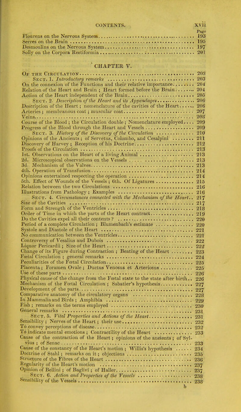 Page Flourens on the Nei'vous System 193 8erz-es on the Brain 195 Desmoulins on the Nervous System 197 Solly on the Corpora Restiformia 201 'CHAPTER V. Of the Circulation 203 Sect. 1. Introductory remarks 203 On the connexion of the Functions and their relative importance 204 Relation of the Heart and Brain ; Heart formed before the Brain 204 Action of the Pleart independent of the Brain 205 Sect. 2- Description of the Heart and its Appendages 206 Description of the Heart; nomenclature of the cavities of the Heart 206 Arteries; membranous coat; muscular coat 207 Veins 208 Course of the Blood ; the Circulation double ; Nomenclature employed.... 209 Progress of the Blood through the Heart and Vessels 209 Sect. 3. History of the Discovery of the Circulation 210 Opinions of the Ancients ; of Servetus, Colombo, and Cesalpini 211 Discovery of Harvey ; Reception of his Doctrine 212 Proofs of the Circulation 213 1st. Observations on the Heart of a living Animal 213 2d. Microscopical observations on the Vessels 213 3d- Mechanism of the Valves ■ 213 4th. Operation of Transfusion 214 Opinions entertained respecting the operation 214 5th. Effect of Wounds of the Vessels ; Gth. Of Ligatures 215 Relation between the two Circulations 216 Illustrations from Pathology ; Examples 216 Sect. 4. Circumstances connected with the Mechanism of the Heart., 217 Size of the Cavities 217 Form and Strength of the Ventricles 218 Order of Time in which the parts of the Heart contract 219 Do the Cavities expel all their contents ? 220 Period of a complete Circulation ; Blumenbach's estimate 220 Systole and Diastole of the Heart 221 No communication between the Ventricles 221 Controversy of Vesalius and Dubois 222 Liquor Pericardii; Size of the Heart 222 Change of its Figure during Contraction ; Beating of the Heart 223 Foetal Circulation ; general remarks 224 Peculiarities of the Foetal Circulation 225 Placenta; Foramen Ovale ; Ductus Venosus et Arteriosus 225 Use of these parts 226 Physical cause of the change from the Foetal state to the state after birth.. 226 Mechanism of the Foetal Circulation; Sabatier's hypothesis 227 Development of the parts 227 Comparative anatomy of the circulatoiy organs 228 In Mammalia and Birds ; Amphibia 229 Fish ; remarks on the terms employed 230 General remarks 231 Sect. 5. Vital Properties and Actions of the Heart 231 Sensibility; Nerves of the Heart; their use 232 To convey perceptions of disease , 232 To indicate mental emotions ; Contractility of the Heart 233 Cause of the contraction of the Heart; opinions of the ancients ; of Syl- vius ; of Senac 233 Cause of the constancy of the Heart's motion ; Willis's hypothesis 234 Doctrine of Stahl; remarks on it; objections 235 Structure of the Fibres of the Heart 236 Regularity of the Heart's motion 237 Opinion of Bellini ; of Baglivi; of Haller 237 Sect. 6. Action and Properties of the Vessels 238 Senaibility of the Vessels 238 b