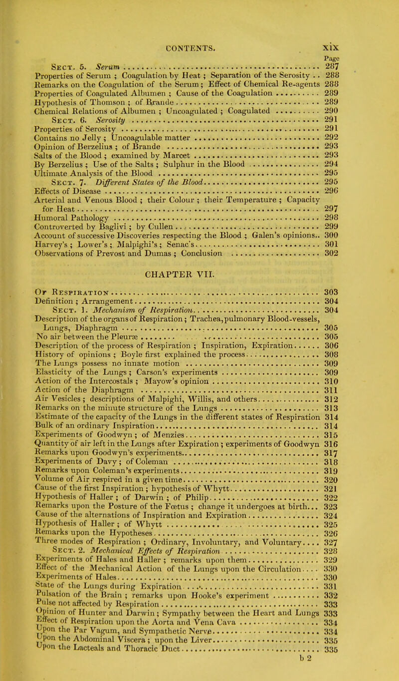 Page Sect. 5. Sei~um 287 Properties of Serum ; Coagulation by Heat; Separation of the Serosity .. 288 Kemarks on the Coagulation of the Seram; Effect of Chemical Re-agents 288 Properties of Coagulated Albumen ; Cause of the Coagulation 289 Hypothesis of Thomson ; of Ba'auile •. 289 Chemical Relations of Albumen ; LIncoagulated ; Coagulated 290 Sect. 6. Serosity 291 Properties of Serosity 291 Contains no Jelly ; Uncoagulable matter 292 Opinion of Berzelius ; of Brande 293 Salts of the Blood ; examined by IMarcet 293 By Bei-zelius ; Use of the Salts ; Sulphur in the Blood 294 Ultimate Analysis of the Blood 295 Sect. 7- Different States of the Blood 295 Effects of Disease 296 Arterial and Venous Blood ; their Colour ; their Temperature ; Capacity for Heat - 297 Humoral Pathology 298 Controverted by Baglivi ; by Cullen .. .• 299 Account of successive Discoveries respecting the Blood ; Galen's opinions.. 300 Harvey's; Lower's; Malpighi's; Senac's 301 Observations of Prevost and Dumas ; Conclusion 302 CHAPTER VII. Or Respiration... 303 Definition ; Arrangement 304 Sect. 1. Mechanism of Respiratiwt 304 Description of the organs of Respiration; Trachea,pulmonary Blood-vessels, Lungs, Diaphragm 305 No air between the Pleurae . <■ 305 Description of the process of Respiration ; Inspiration, Expiration 306 History of opinions; Boyle first explained the process 308 The Lungs possess no innate motion 309 Elasticity of the Lung^; Carson's experiments 309 Action of the Intercostals ; Mayow's opinion 310 Action of the Diaphragm 311 Air Vesicles ; descriptions of Malpighi, Willis, and others 312 Remarks on the minute structure of the Lungs 313 Estimate of the capacity of the Lungs in the different states of Respiration 314 Bulk of an ordinary Inspiration 314 Experiments of Goodwyn ; of Menzies 315 Quantity of air left in the Lungs after Expiration; experiments of Goodwyn 316 Remarks upon Goodwyn's experiments 317 Experiments of Davy ; of Coleman 318 Remarks upon Coleman's experiments 319 Volume of Air respired in a given time 320 Cause of the first Inspiration ; hypothesis of Whytt 321 Hypothesis of Haller ; of Darwin ; of Philip 322 Remarks upon the Posture of the Foetus ; change it undergoes at birth... 323 Cause of the alternations of Inspiration and Expiration 324 Hypothesis of Haller; of Whytt 325 Remarks upon the Hypotheses 326 Tliree modes of Respiration ; Ordinary, Invohmtary, and Voluntsiry.... 327 Sect. 2. Mechanical Effects of Respiration 328 Experiments of Hales and Haller ; remarks upon them 329 Effect of the Mechanical Action of the Lungs upon the Circulation 330 Experiments of Hales 330 State of the Lungs during Expiration . . .• 331 Pulsation of the Brain ; remarks upon Hooke's experiment 332 Pulse not affected by Respiration 333 Opinion of Hunter and Darwin ; Sympathy between the Heart and Lungs 333 Effect of Respiration upon the Aorta and Vena Cava 334 Upon the Par Vagum, and Sympathetic Nerve 334 jjpon the Abdominal Viscera; upon the Liver 335 ^pon the Lacteals and Thoracic Duct 335 b2