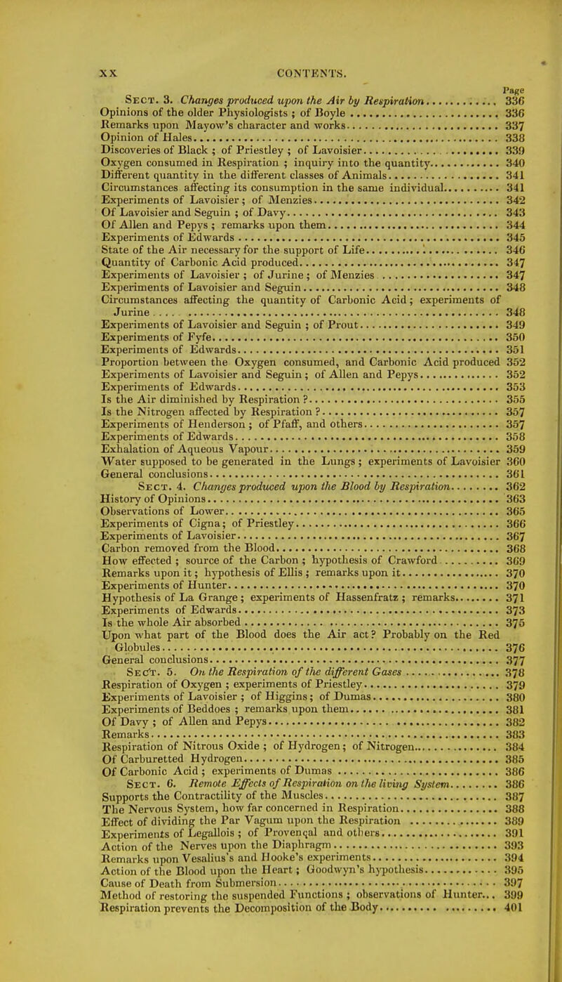 I'age Sect. 3. Changes produced upon the Air bp Respiration 336 Opinions of the older Physiologists ; of Boyle 336 Kemarks upon Mayow's character and works 337 Opinion of Hales 338 Discoveries of Black ; of Priestley ; of Lavoisier 33!) Oxygen consumed in Respiration ; inquiry into the quantity 340 Different quantity in the different classes of Animals 341 Circumstances aifecting its consumption in the same individual 341 Experiments of Lavoisier ; of Menzies 342 Of Lavoisier and Seguin ; of Davy 343 Of Allen and Pepys ; remarks upon them 344 Experiments of Edwards 345 State of the Air necessary for the support of Life 1 346 Quantity of Carbonic Acid produced 347 Experiments of Lavoisier ; ofJurine; of Menzies 347 Experiments of Lavoisier and Seguin 348 Circumstances affecting the quantity of Carbonic Acid; experiments of Jurine 348 Experiments of Lavoisier and Seguin ; of Prout 349 Experiments of Fyfe 350 Experiments of Edwards 351 Proportion between the Oxygen consumed, and Carbonic Acid produced 352 Experiments of Lavoisier and Seguin; of Allen and Pepys 352 Experiments of Edwards 353 Is the Air diminished by Respiration ? 355 Is the Nitrogen affected by Respiration ? 357 Experiments of Henderson ; of Pfaff, and others 357 Experiments of Edwards 358 Exhalation of Aqueous Vapour 359 Water supposed to be generated in the Lungs ; experiments of Lavoisier 360 General conclusions 361 Sect. 4. Changes produced upon the Blood by Respiration 362 History of Opinions 363 Observations of Lower 365 Experiments of Cigna; of Priestley 366 Experiments of Lavoisier 367 Carbon removed from the Blood 368 How effected ; source of the Carbon ; hypothesis of Crawford 369 Remarks upon it; hypothesis of Ellis ; remarks upon it 370 Experiments of Hunter 370 Hypothesis of La Grange; experiments of Hassenfratz ; remarks 371 Experiments of Edwards 373 Is the whole Air absorbed 375 Upon what part of the Blood does the Air act ? Probably on the Red Globules 376 General conclusions 377 Sec't. 5. On the Respiration of the different Gases 378 Respiration of Oxygen ; experiments of Priestley 379 Experiments of Lavoisier ; of Higgins; of Dumas 380 Experiments of Beddoes ; remarks upon them 381 Of Davy ; of Allen and Pepys 382 Remarks 383 Respiration of Nitrous Oxide ; of Hydrogen; of Nitrogen 384 Of Carburetted Hydrogen 385 Of Carbonic Acid ; experiments of Dumas 386 Sect. 6. Remote Effects of Respiration on the living System 386 Supports the ContractiUty of the Muscles 387 The Nervous System, how far concerned in Respiration 388 Effect of dividing the Par Vagum ui)on the Respiration 389 Experiments of Legallois ; of Proven<;al and otliers 391 Action of the Nerves upon the Diaphragm 393 Remarks upon Vesalius's and Hooke's experiments 394 Action of the Blood upon the Heart; Goodwyn's hj^jothesis 395 Cause of Death from Submersion 397 Method of restoring the suspended Fiinctions ; observations of Hunter... 399 Respiration prevents the Decomposition of the Body 401