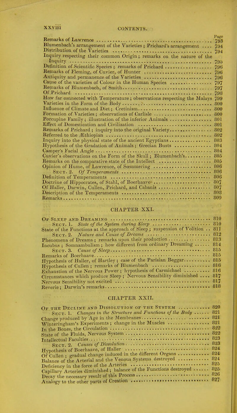 XXVIU CONTKNTS. Remarks of Lawrence 793 Blumenbach's arrangement of the Varieties ; Prichard's arrangement 794 Distribution of the Varieties 794 Inquiry respecting their common Origin; remarks on the nature of the Inquiry 795 Definition of Scientific Species ; remarks of Prichard 790 Remarks of Fleming, of Cuvier, of Hunter 79(J Antiquity and permanence of the Varieties 796 Cause of the varieties of Colour in the Human Species 797 Remarks of Blumenbach, of Smith 797 Of Prichard 798 How far connected with Temperature ; observations respecting the JIalays TJ9 Varieties in the Form of the Body '.. 800 Influence of Climate and Diet; Cretinism ,., 800 Formation of Varieties ; observations of Carlisle 800 Porcupine Family ; illustration of the inferior Animals 801 Effect of Domestication and Civilization 801 Remarks of Prichard ; inquiry into the original Variety 802 Referred to the jEthiopian 802 Inquiry into the physical state of the ancient Egyptians 803 Hypothesis of the Gradation of Animals; Grecian Busts 804 Camper's Facial Angle 804 Cuvier's observations on the Form of the Skull; Blumenbach's 805 Remarks on the comparative state of the Intellect 805 Opinion of Hume, of Lawrence, of Soemmering 806 Sect. 2. Ojf Temperaments 806 Definition of Temperaments 800 Doctrine of Hippoci-ates, of Stalil, of Boerhaave 8O7 Of Haller, Darwin, CuUen, Prichard, and Cabanis 807 Description of the Temperaments 808 Remarks • 809 CHAPTER XXL Of SiEEp AND Dreaming 810 Sect. 1. State of the System during Sleep 810 State of the Functions at the approach of Sleep ; suspension of Volition .. 811 Sect. 2. Nature atid Cause of Dreams ■ 812 Phenomena of Dreams ; remarks upon their production 813 Incubus ; Somnambulism ; how different from ordinary Dreaming 814 Sect. 3. Cause of Sleep 815 Remarks of Boerhaave 815 Hypothesis of Haller, of Hartley ; case of the Parisian Beggar 815 Hypothesis of Cullen ; remarks of Blumenbach 816 Exhaustion of the Nervous Power ; hypothesis of Carmichael 816 Circumstances which produce Sleep ; Nervous Sensibility diminished .... 817 Nervous Sensibility not excited 817 Reverie; Darwin's remarks 818 CHAPTER XXIL Of the Decline and Dissolution of the System 820 Sect. 1. Chan(;es in the Structure and Functions of the Body 821 Change produced by Age in the Membranes 821 Winteringham's Experiments ; change in the Muscles 821 In the Bones, the Circulation 822 State of the Fluids, Nervous System 822 Intellectual Faculties 823 Sect. 2. Causes of Dissolution 823 Hypothesis of Boerhaave, of Haller ....... .■ 824 Of Cullen • gradual change induced m the different Organs 824 Balance of'the Arterial and the Venous Systenis destroyed 824 Deficiency in the force of the Arteries • «25 Capillary Arteries diminished ; balance of the Functions destroyed 825 Decay the necessary result of this Process «2(. Analogy to the other parts of Creation H27