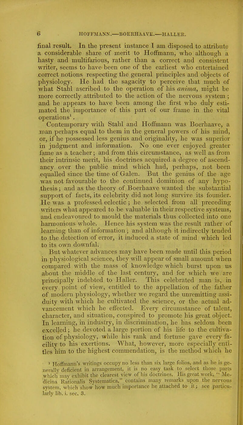 final result. In the present instance I am disposed to attribute a considerable share of merit to Hoffmann, who although a hasty and multifarious, rather than a con-ect and consistent writer, seems to have been one of the earliest who entertained coiTcct notions respecting the general principles and objects of physiology. He had the sagacity to perceive that much of what Stahl ascribed to the operation of his anima, might be more coiTCCtly attributed to the action of the nervous system ; and he appears to have been among the first who duly esti- mated the importance of this part of our frame in the vital operations'. Contemporary with Stahl and Hoffmann was Boerhaave, a roan perhaps equal to them in the general powers of his mind, or, if he possessed less genius and originality, lie was superior in judgment and information. No one ever enjoyed greater fame as a teacher; and from this circumstance, as well as from their intrinsic merit, his doctrines acquired a degree of ascend- ancy over the public mind which had, perhaps, not been equalled since the time of Galen. But the genius of the age was not favourable to the continued dominion of any hypo- thesis ; and as the theory of Boerhaave wanted the substantial support of facts, its celebrity did not long survive its founder. He was a professed eclectic; he selected from all preceding wi'iters what appeared to be valuable in their respective systems, and endeavoured to mould the materials thus collected into one hannonious wliole. Hence his system was the result rather of learning than of information j and although it indirectly tended to the detection of error, it induced a state of mind Avhich led to its own downfal. But whatever advances may have been made until this period in physiological science, they will appear of small amount when compared with the mass of knowledge which burst upon us about the middle of the last century, and for which we are principally indebted to Haller. This celebrated man is, in every point of view, entitled to the appellation of the father of modern physiology, whether we regard the unremitting assi- duity with which he cultivated the science, or the actual ad- vancement which he effected. Every circumstance of talent, character, and situation, conspired to promote his great object. In learning, in industry, in discrimination, he has seldom been excelled; he devoted a large portion of his life to the cultiva- tion of physiology, while his rank and fortune gave every fa- cility to his exertions. What, however, more especially enti- tles him to the highest commendation, is the method which he ' Hoffmann's writings occupy no less than six large folios, and as lie is ge- nerally deficient in arrangement, it is no easy task to select those parts which may exhibit the clearest view of his doctrines. His great work,  Me- dicina Rationalis Systematica, contains many remarks upon the nervous system, which show how much importance he attached to it; see particu- larly lib. i. sec. 3.