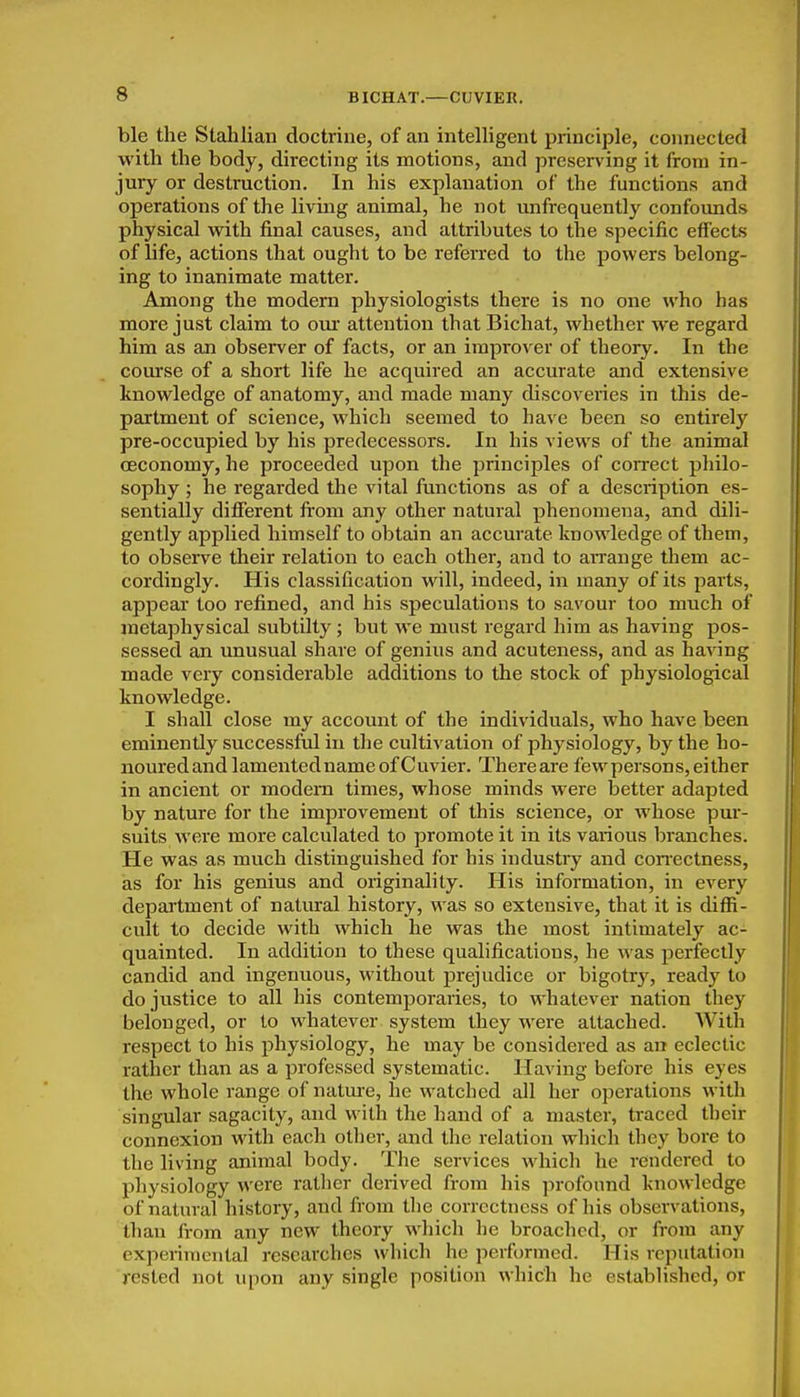 ble the Stahlian doctrine, of an intelligent principle, connected with the body, directing its motions, and preserving it from in- jury or destruction. In his explanation of the functions and operations of the living animal, he not unfrequently confoimds physical with final causes, and attributes to the specific effects of life, actions that ought to be referred to the powers belong- ing to inanimate matter. Among the modern physiologists there is no one who has more just claim to om- attention that Bichat, whether we regard him as an observer of facts, or an improver of theory. In the course of a short life he acquired an accurate and extensive knowledge of anatomy, and made many discoveries in this de- partment of science, which seemed to have been so entirely pre-occupied by his predecessors. In his views of the animal (Economy, he proceeded upon the principles of correct philo- sophy ; he regarded the vital functions as of a description es- sentially difierent fi'om any other natural phenomena, and dili- gently applied himself to obtain an accurate knowledge of them, to observe their relation to each other, and to arrange them ac- cordingly. His classification will, indeed, in many of its parts, appear too refined, and his speculations to savour too much of metaphysical subtiJty; but we must regard him as having pos- sessed an unusual share of genius and acuteness, and as having made very considerable additions to the stock of physiological knowledge. I shall close my account of the individuals, who have been eminently successful in the cultivation of physiology, by the ho- noured and lamentedname of Cuvier. Thereare few persons, either in ancient or modem times, whose minds were better adapted by nature for the improvement of this science, or whose pur- suits Avere more calculated to promote it in its various branches. He was as much distinguished for his industry and conectness, as for his genius and originality. His information, in every department of natural history, was so extensive, that it is diffi- cult to decide with which he was the most intimately ac- quainted. In addition to these qualifications, he was perfectly candid and ingenuous, without prejudice or bigotry, ready to do justice to all his contemporaries, to whatever nation they belonged, or to whatever system they were attached. With respect to his physiology, he may be considered as an eclectic rather than as a professed systematic. HaA'ing before his eyes the whole range of natme, he watched all her operations with singular sagacity, and with the hand of a master, traced their connexion with each other, and the relation which they bore to the living animal body. The services which he rendered to physiology were rather derived from his profound knowledge of natural history, and from the correctness of his observations, than from any new theory which he broached, or from any experimental researches which ho performed. His reputation rested not upon any single position which he established, or