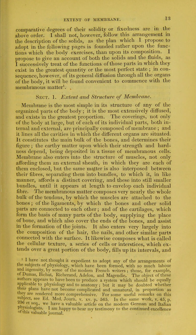 EXTENT OF MEMBRANE. comparative degrees of their solidity or fixedness are in the above order. I shall not, however, follow this aiTangement in the description of the solids, as the plan which I propose to adopt in the following pages is founded rather upon the func- tions which the body exercises, than upon its composition. I propose to give an account of both the solids and the fluids, as I successively treat of the functions of those parts in which they exist in the greatest quantity or the most perfect state ; in con- sequence, however, of its general diffusion through all the organs of the body, it will be found convenient to commence MTith the membranous matter^ . Sect. 1. Extent and Structure of Membrane. Membrane is the most simple in its structure of any of the organized parts of the body ; it is the most extensively diffused, and exists in the greatest proportion. The coverings, not only of the body at large, but of each of its individual parts, both in- ternal and external, are principally composed of membrane ; and it lines all the cavities in which the difierent organs are situated. It constitutes the main bulk of the bones, and determines their figure ; the earthy matter upon which their strength and hard- ness depend, being deposited in a tissue of membranous cells. Membrane also enters into the structure of muscles, not only affording them an external sheath, in which they are each of them enclosed, but the same matter is also interposed between their fibres, separating them into bundles, to which it, in like manner, affords a distinct covering, and these into still smaller bundles, until it appears at length to envelop each individual fibre. The membranous matter composes very nearly the whole bulk of the tendons, by which the muscles are attached to the bones; of the ligaments, by which the bones and other solid parts are connected to each other; and of the caililages, which form the basis of many parts of the body, supplying the place of bone, and which also cover the ends of the bones, and assist in the fonnation of the joints. It also enters very largely into the composition of the hair, the nails, and other similar parts connected with the smface. It likewise composes what is called the cellular texture, a series of cells or interstices, which ex- tends over a great portion of the body, fills up its intervals, and ' I have not thought it expedient to adopt any of the arrangements of the subjects of physiology, which have been formed, with so much labour and ingenuity, by some of the modern French writers ; those, for example, of Dumas, Bichat, Richerand, Adelon, and Magendie. The object of these authors appears to have been to produce a system which should be equally applicable to physiology and to anatomy ; but it may be doubted whether their plans have not become complicated and unnatural, in proportion as they are rendered more comprehensive. For some useful remarks on this subject, see Ed. Med. Journ. v. xv. p. 565. In the same work, v. 45, p. 236 et seq., we have a valuable article on the modern German and Italian physiologists. I am happy to bear my testimony to the continued excellence ot this valuable journal.