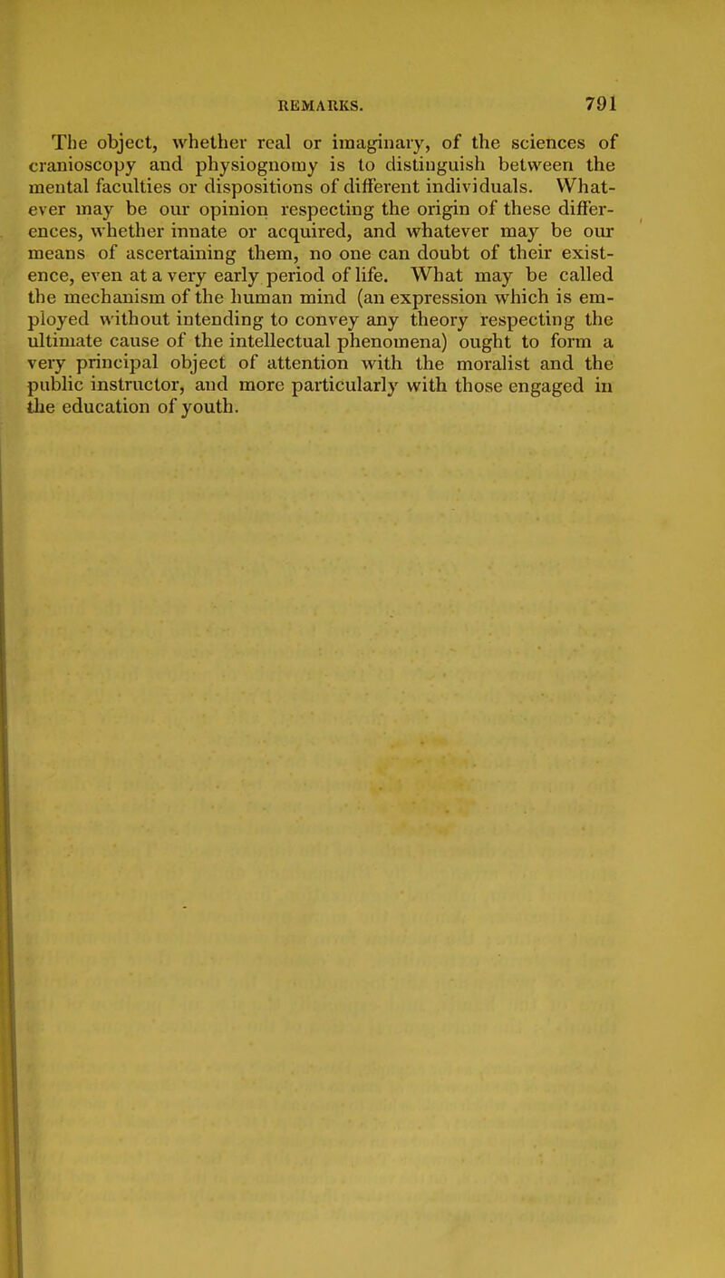 The object, whether real or imaginary, of the sciences of cranioscopy and physiognomy is to distinguish between the mental faculties or dispositions of different individuals. What- ever may be our opinion respecting the origin of these differ- ences, whether innate or acquired, and whatever may be ovu- means of ascertaining them, no one can doubt of their exist- ence, even at a very early period of life. What may be called the mechanism of the human mind (an expression which is em- ployed without intending to convey any theory respecting the ultimate cause of the intellectual phenomena) ought to form a very principal object of attention with the moralist and the public instructor, and more particularly with those engaged in the education of youth.